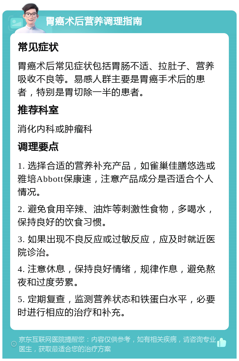 胃癌术后营养调理指南 常见症状 胃癌术后常见症状包括胃肠不适、拉肚子、营养吸收不良等。易感人群主要是胃癌手术后的患者，特别是胃切除一半的患者。 推荐科室 消化内科或肿瘤科 调理要点 1. 选择合适的营养补充产品，如雀巢佳膳悠选或雅培Abbott保康速，注意产品成分是否适合个人情况。 2. 避免食用辛辣、油炸等刺激性食物，多喝水，保持良好的饮食习惯。 3. 如果出现不良反应或过敏反应，应及时就近医院诊治。 4. 注意休息，保持良好情绪，规律作息，避免熬夜和过度劳累。 5. 定期复查，监测营养状态和铁蛋白水平，必要时进行相应的治疗和补充。