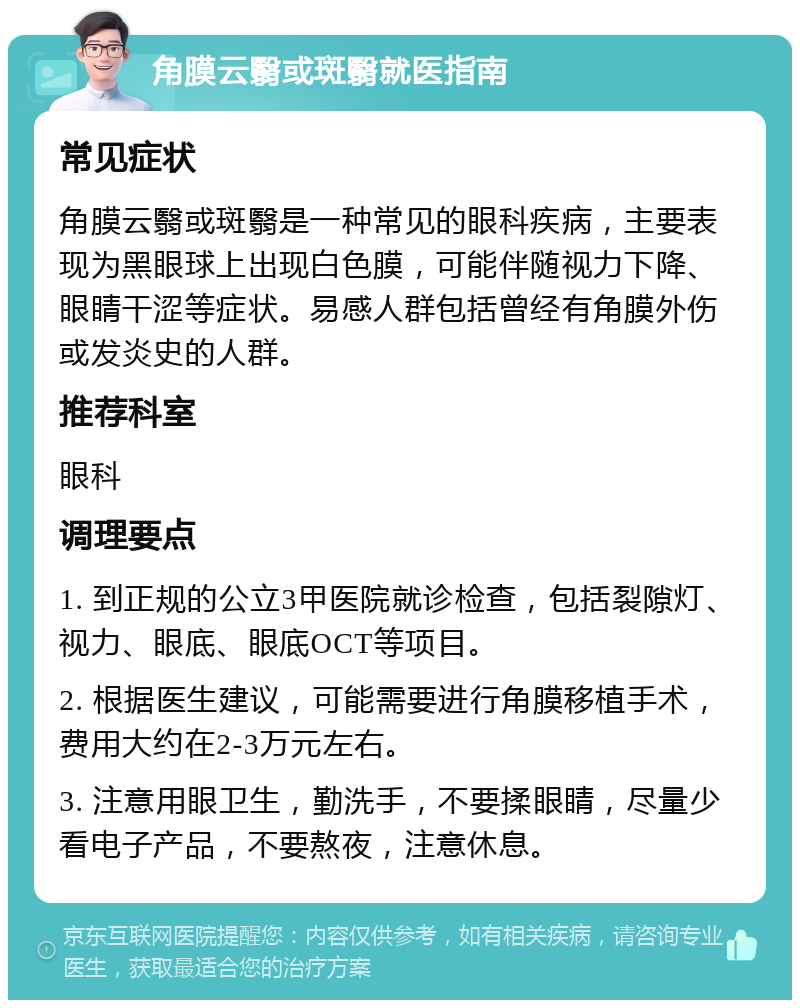 角膜云翳或斑翳就医指南 常见症状 角膜云翳或斑翳是一种常见的眼科疾病，主要表现为黑眼球上出现白色膜，可能伴随视力下降、眼睛干涩等症状。易感人群包括曾经有角膜外伤或发炎史的人群。 推荐科室 眼科 调理要点 1. 到正规的公立3甲医院就诊检查，包括裂隙灯、视力、眼底、眼底OCT等项目。 2. 根据医生建议，可能需要进行角膜移植手术，费用大约在2-3万元左右。 3. 注意用眼卫生，勤洗手，不要揉眼睛，尽量少看电子产品，不要熬夜，注意休息。