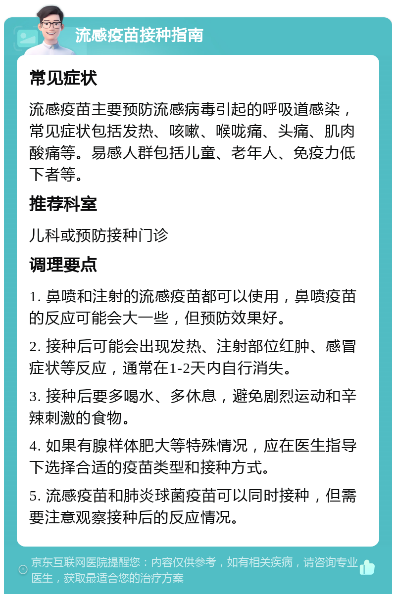 流感疫苗接种指南 常见症状 流感疫苗主要预防流感病毒引起的呼吸道感染，常见症状包括发热、咳嗽、喉咙痛、头痛、肌肉酸痛等。易感人群包括儿童、老年人、免疫力低下者等。 推荐科室 儿科或预防接种门诊 调理要点 1. 鼻喷和注射的流感疫苗都可以使用，鼻喷疫苗的反应可能会大一些，但预防效果好。 2. 接种后可能会出现发热、注射部位红肿、感冒症状等反应，通常在1-2天内自行消失。 3. 接种后要多喝水、多休息，避免剧烈运动和辛辣刺激的食物。 4. 如果有腺样体肥大等特殊情况，应在医生指导下选择合适的疫苗类型和接种方式。 5. 流感疫苗和肺炎球菌疫苗可以同时接种，但需要注意观察接种后的反应情况。