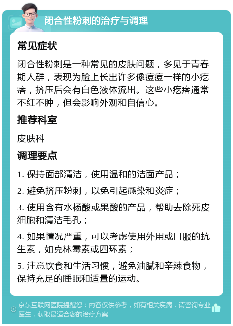 闭合性粉刺的治疗与调理 常见症状 闭合性粉刺是一种常见的皮肤问题，多见于青春期人群，表现为脸上长出许多像痘痘一样的小疙瘩，挤压后会有白色液体流出。这些小疙瘩通常不红不肿，但会影响外观和自信心。 推荐科室 皮肤科 调理要点 1. 保持面部清洁，使用温和的洁面产品； 2. 避免挤压粉刺，以免引起感染和炎症； 3. 使用含有水杨酸或果酸的产品，帮助去除死皮细胞和清洁毛孔； 4. 如果情况严重，可以考虑使用外用或口服的抗生素，如克林霉素或四环素； 5. 注意饮食和生活习惯，避免油腻和辛辣食物，保持充足的睡眠和适量的运动。