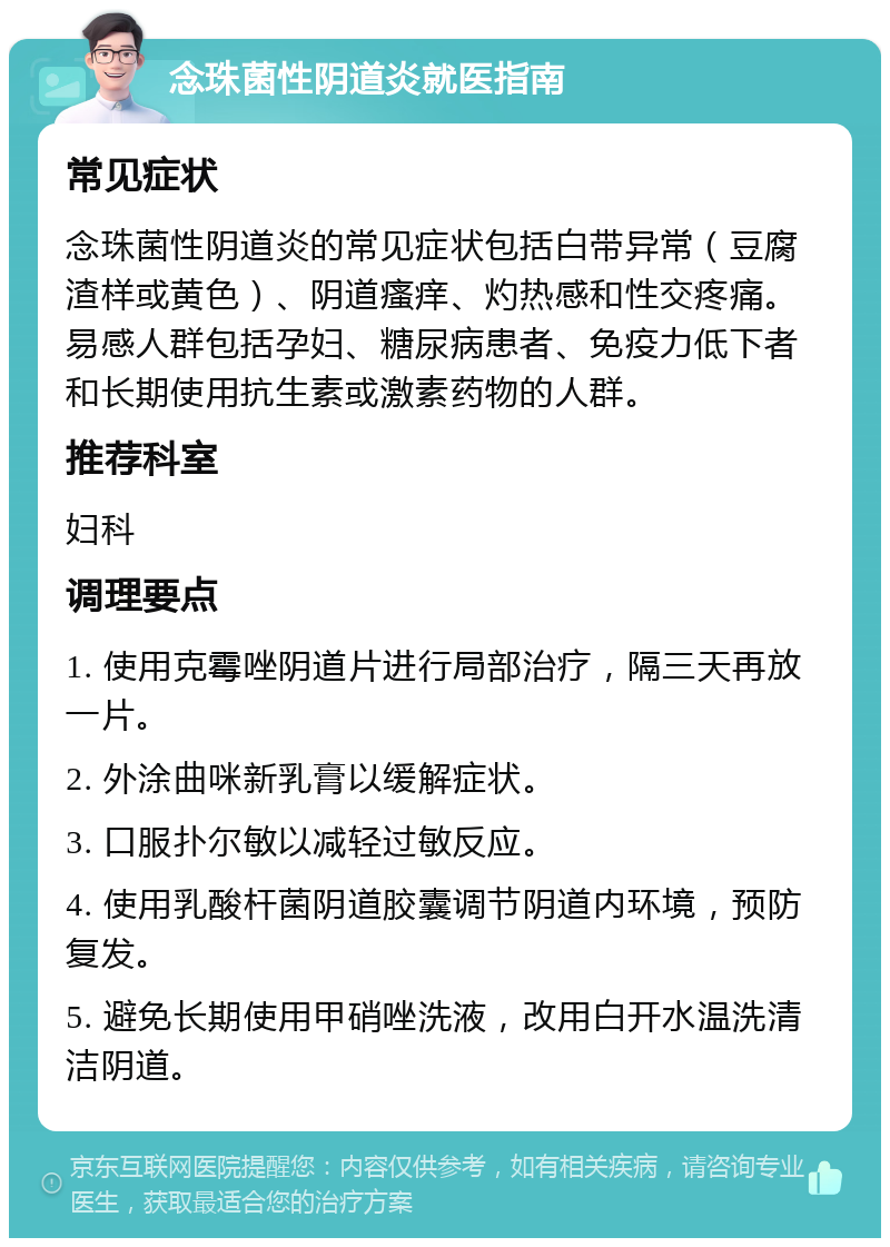 念珠菌性阴道炎就医指南 常见症状 念珠菌性阴道炎的常见症状包括白带异常（豆腐渣样或黄色）、阴道瘙痒、灼热感和性交疼痛。易感人群包括孕妇、糖尿病患者、免疫力低下者和长期使用抗生素或激素药物的人群。 推荐科室 妇科 调理要点 1. 使用克霉唑阴道片进行局部治疗，隔三天再放一片。 2. 外涂曲咪新乳膏以缓解症状。 3. 口服扑尔敏以减轻过敏反应。 4. 使用乳酸杆菌阴道胶囊调节阴道内环境，预防复发。 5. 避免长期使用甲硝唑洗液，改用白开水温洗清洁阴道。