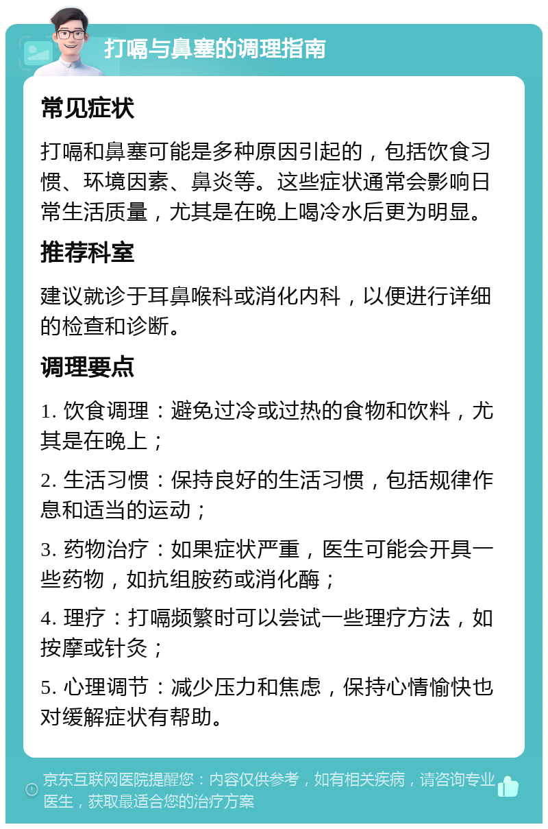 打嗝与鼻塞的调理指南 常见症状 打嗝和鼻塞可能是多种原因引起的，包括饮食习惯、环境因素、鼻炎等。这些症状通常会影响日常生活质量，尤其是在晚上喝冷水后更为明显。 推荐科室 建议就诊于耳鼻喉科或消化内科，以便进行详细的检查和诊断。 调理要点 1. 饮食调理：避免过冷或过热的食物和饮料，尤其是在晚上； 2. 生活习惯：保持良好的生活习惯，包括规律作息和适当的运动； 3. 药物治疗：如果症状严重，医生可能会开具一些药物，如抗组胺药或消化酶； 4. 理疗：打嗝频繁时可以尝试一些理疗方法，如按摩或针灸； 5. 心理调节：减少压力和焦虑，保持心情愉快也对缓解症状有帮助。