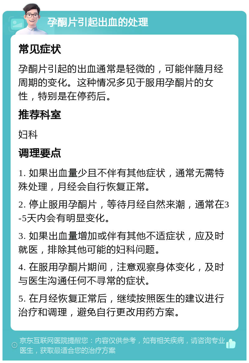 孕酮片引起出血的处理 常见症状 孕酮片引起的出血通常是轻微的，可能伴随月经周期的变化。这种情况多见于服用孕酮片的女性，特别是在停药后。 推荐科室 妇科 调理要点 1. 如果出血量少且不伴有其他症状，通常无需特殊处理，月经会自行恢复正常。 2. 停止服用孕酮片，等待月经自然来潮，通常在3-5天内会有明显变化。 3. 如果出血量增加或伴有其他不适症状，应及时就医，排除其他可能的妇科问题。 4. 在服用孕酮片期间，注意观察身体变化，及时与医生沟通任何不寻常的症状。 5. 在月经恢复正常后，继续按照医生的建议进行治疗和调理，避免自行更改用药方案。