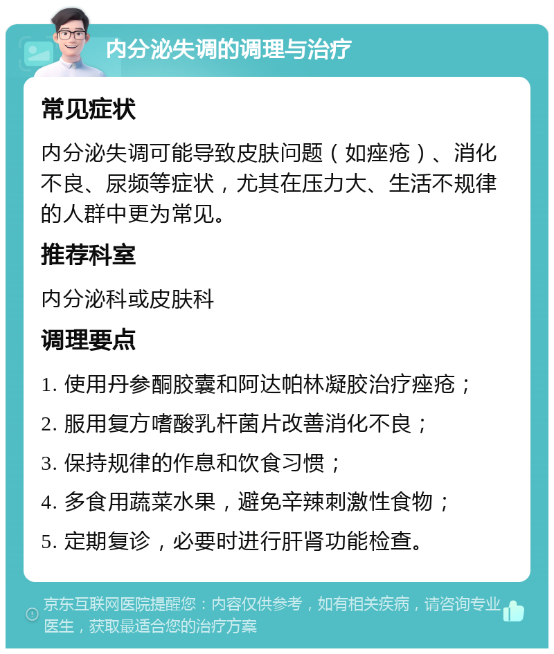 内分泌失调的调理与治疗 常见症状 内分泌失调可能导致皮肤问题（如痤疮）、消化不良、尿频等症状，尤其在压力大、生活不规律的人群中更为常见。 推荐科室 内分泌科或皮肤科 调理要点 1. 使用丹参酮胶囊和阿达帕林凝胶治疗痤疮； 2. 服用复方嗜酸乳杆菌片改善消化不良； 3. 保持规律的作息和饮食习惯； 4. 多食用蔬菜水果，避免辛辣刺激性食物； 5. 定期复诊，必要时进行肝肾功能检查。