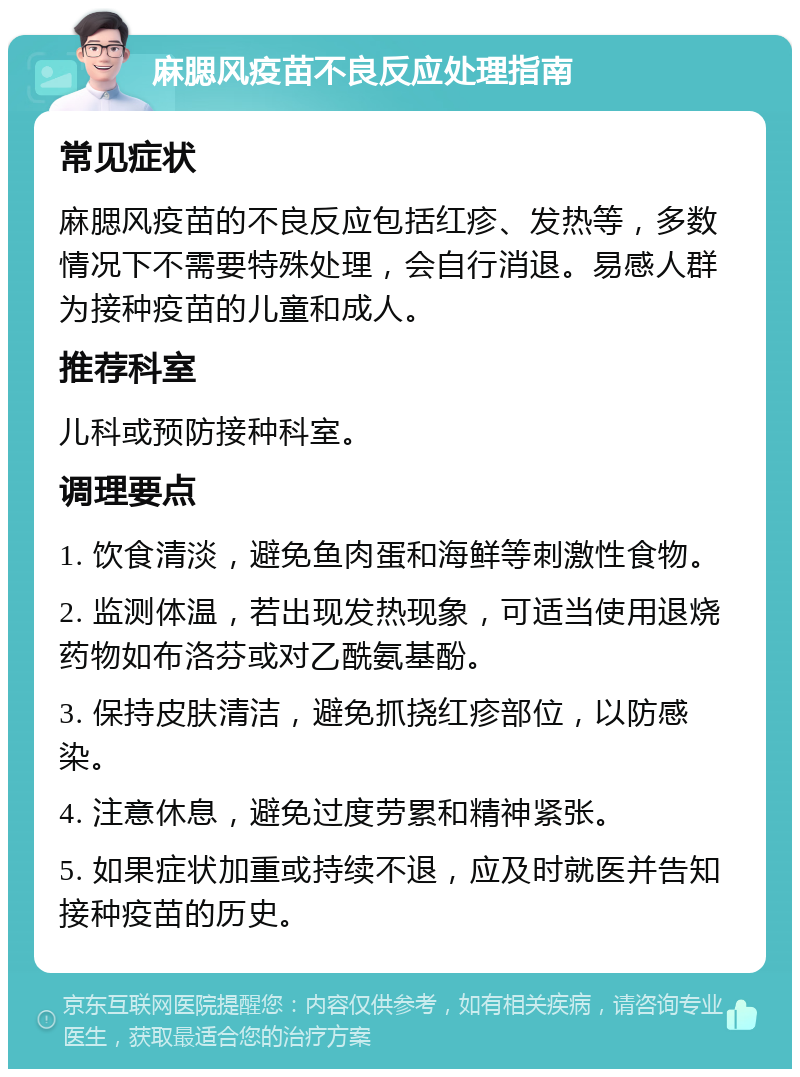 麻腮风疫苗不良反应处理指南 常见症状 麻腮风疫苗的不良反应包括红疹、发热等，多数情况下不需要特殊处理，会自行消退。易感人群为接种疫苗的儿童和成人。 推荐科室 儿科或预防接种科室。 调理要点 1. 饮食清淡，避免鱼肉蛋和海鲜等刺激性食物。 2. 监测体温，若出现发热现象，可适当使用退烧药物如布洛芬或对乙酰氨基酚。 3. 保持皮肤清洁，避免抓挠红疹部位，以防感染。 4. 注意休息，避免过度劳累和精神紧张。 5. 如果症状加重或持续不退，应及时就医并告知接种疫苗的历史。