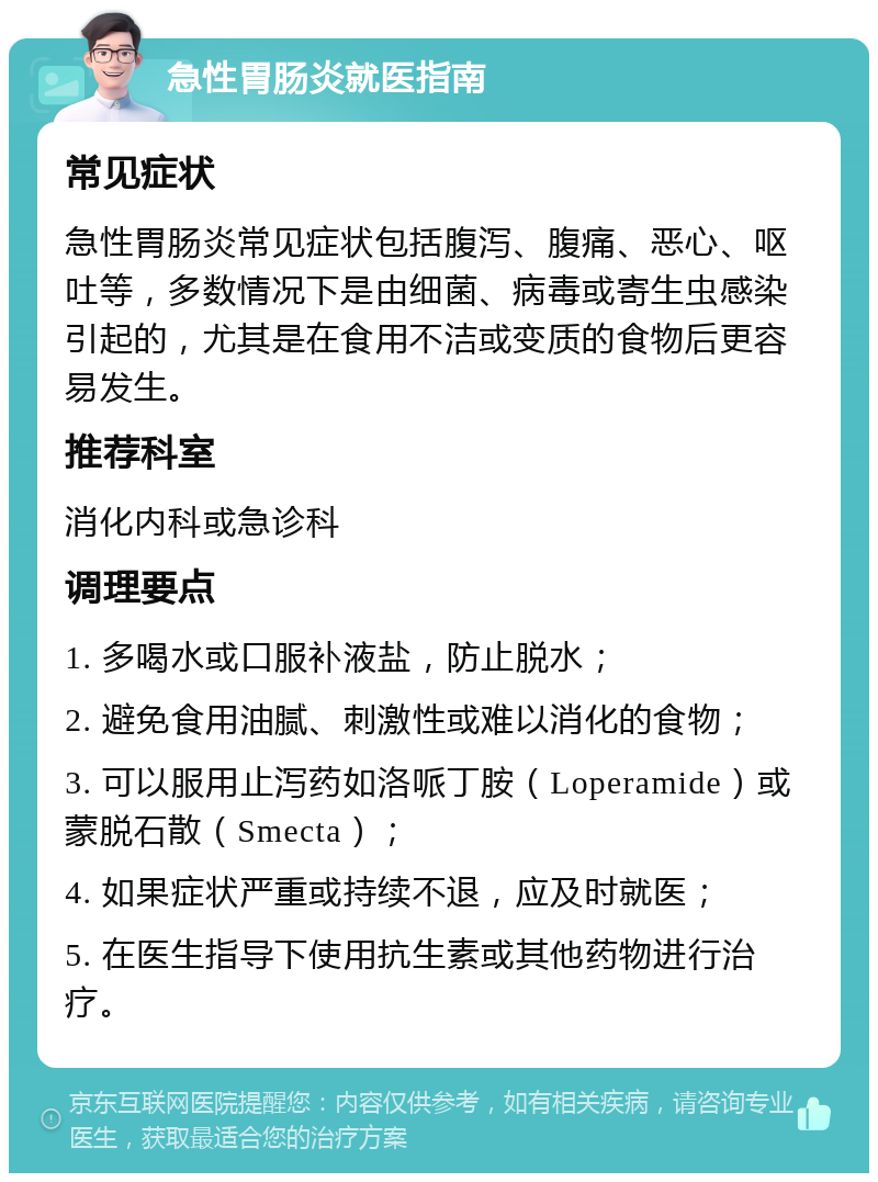 急性胃肠炎就医指南 常见症状 急性胃肠炎常见症状包括腹泻、腹痛、恶心、呕吐等，多数情况下是由细菌、病毒或寄生虫感染引起的，尤其是在食用不洁或变质的食物后更容易发生。 推荐科室 消化内科或急诊科 调理要点 1. 多喝水或口服补液盐，防止脱水； 2. 避免食用油腻、刺激性或难以消化的食物； 3. 可以服用止泻药如洛哌丁胺（Loperamide）或蒙脱石散（Smecta）； 4. 如果症状严重或持续不退，应及时就医； 5. 在医生指导下使用抗生素或其他药物进行治疗。