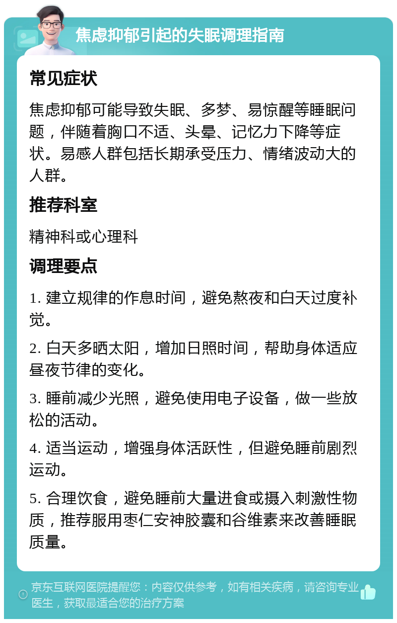 焦虑抑郁引起的失眠调理指南 常见症状 焦虑抑郁可能导致失眠、多梦、易惊醒等睡眠问题，伴随着胸口不适、头晕、记忆力下降等症状。易感人群包括长期承受压力、情绪波动大的人群。 推荐科室 精神科或心理科 调理要点 1. 建立规律的作息时间，避免熬夜和白天过度补觉。 2. 白天多晒太阳，增加日照时间，帮助身体适应昼夜节律的变化。 3. 睡前减少光照，避免使用电子设备，做一些放松的活动。 4. 适当运动，增强身体活跃性，但避免睡前剧烈运动。 5. 合理饮食，避免睡前大量进食或摄入刺激性物质，推荐服用枣仁安神胶囊和谷维素来改善睡眠质量。