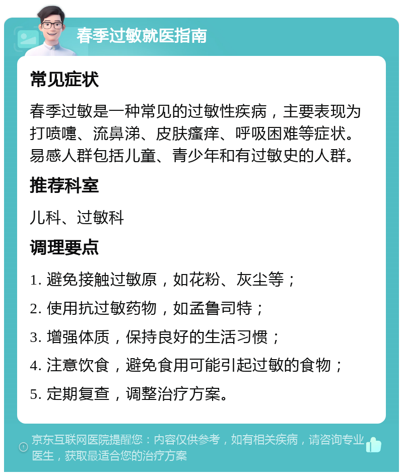 春季过敏就医指南 常见症状 春季过敏是一种常见的过敏性疾病，主要表现为打喷嚏、流鼻涕、皮肤瘙痒、呼吸困难等症状。易感人群包括儿童、青少年和有过敏史的人群。 推荐科室 儿科、过敏科 调理要点 1. 避免接触过敏原，如花粉、灰尘等； 2. 使用抗过敏药物，如孟鲁司特； 3. 增强体质，保持良好的生活习惯； 4. 注意饮食，避免食用可能引起过敏的食物； 5. 定期复查，调整治疗方案。