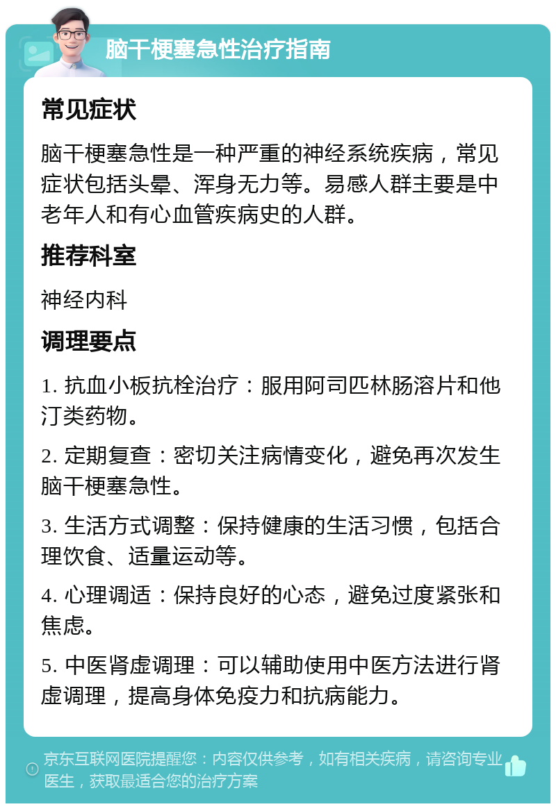 脑干梗塞急性治疗指南 常见症状 脑干梗塞急性是一种严重的神经系统疾病，常见症状包括头晕、浑身无力等。易感人群主要是中老年人和有心血管疾病史的人群。 推荐科室 神经内科 调理要点 1. 抗血小板抗栓治疗：服用阿司匹林肠溶片和他汀类药物。 2. 定期复查：密切关注病情变化，避免再次发生脑干梗塞急性。 3. 生活方式调整：保持健康的生活习惯，包括合理饮食、适量运动等。 4. 心理调适：保持良好的心态，避免过度紧张和焦虑。 5. 中医肾虚调理：可以辅助使用中医方法进行肾虚调理，提高身体免疫力和抗病能力。