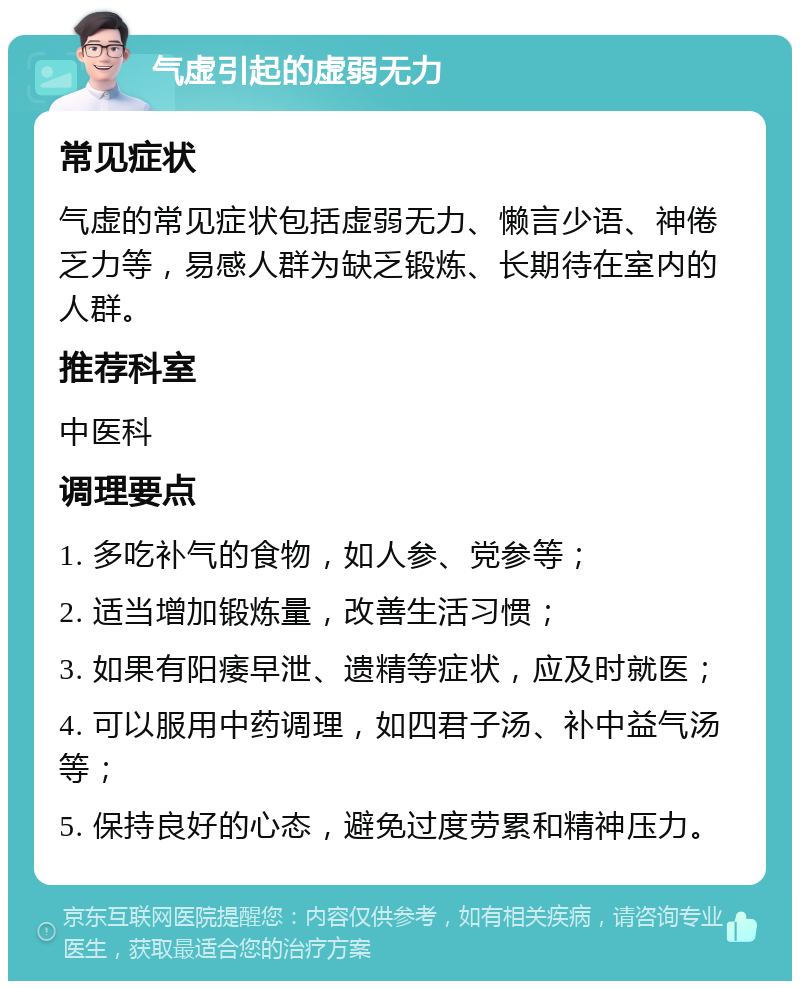 气虚引起的虚弱无力 常见症状 气虚的常见症状包括虚弱无力、懒言少语、神倦乏力等，易感人群为缺乏锻炼、长期待在室内的人群。 推荐科室 中医科 调理要点 1. 多吃补气的食物，如人参、党参等； 2. 适当增加锻炼量，改善生活习惯； 3. 如果有阳痿早泄、遗精等症状，应及时就医； 4. 可以服用中药调理，如四君子汤、补中益气汤等； 5. 保持良好的心态，避免过度劳累和精神压力。