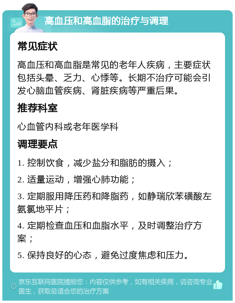 高血压和高血脂的治疗与调理 常见症状 高血压和高血脂是常见的老年人疾病，主要症状包括头晕、乏力、心悸等。长期不治疗可能会引发心脑血管疾病、肾脏疾病等严重后果。 推荐科室 心血管内科或老年医学科 调理要点 1. 控制饮食，减少盐分和脂肪的摄入； 2. 适量运动，增强心肺功能； 3. 定期服用降压药和降脂药，如静瑞欣苯磺酸左氨氯地平片； 4. 定期检查血压和血脂水平，及时调整治疗方案； 5. 保持良好的心态，避免过度焦虑和压力。