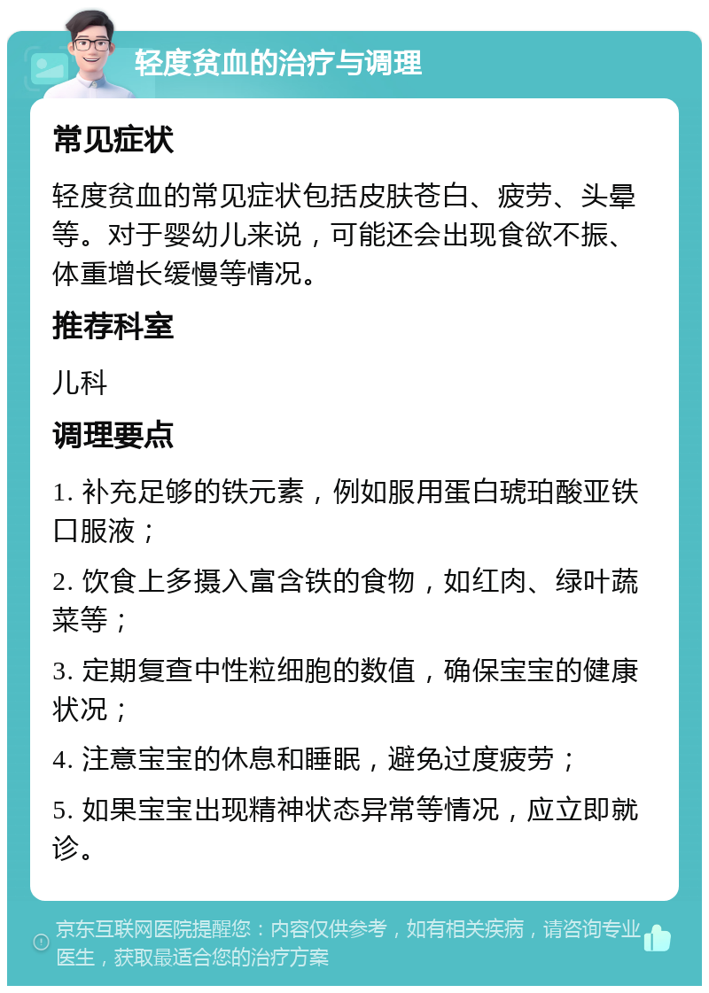 轻度贫血的治疗与调理 常见症状 轻度贫血的常见症状包括皮肤苍白、疲劳、头晕等。对于婴幼儿来说，可能还会出现食欲不振、体重增长缓慢等情况。 推荐科室 儿科 调理要点 1. 补充足够的铁元素，例如服用蛋白琥珀酸亚铁口服液； 2. 饮食上多摄入富含铁的食物，如红肉、绿叶蔬菜等； 3. 定期复查中性粒细胞的数值，确保宝宝的健康状况； 4. 注意宝宝的休息和睡眠，避免过度疲劳； 5. 如果宝宝出现精神状态异常等情况，应立即就诊。