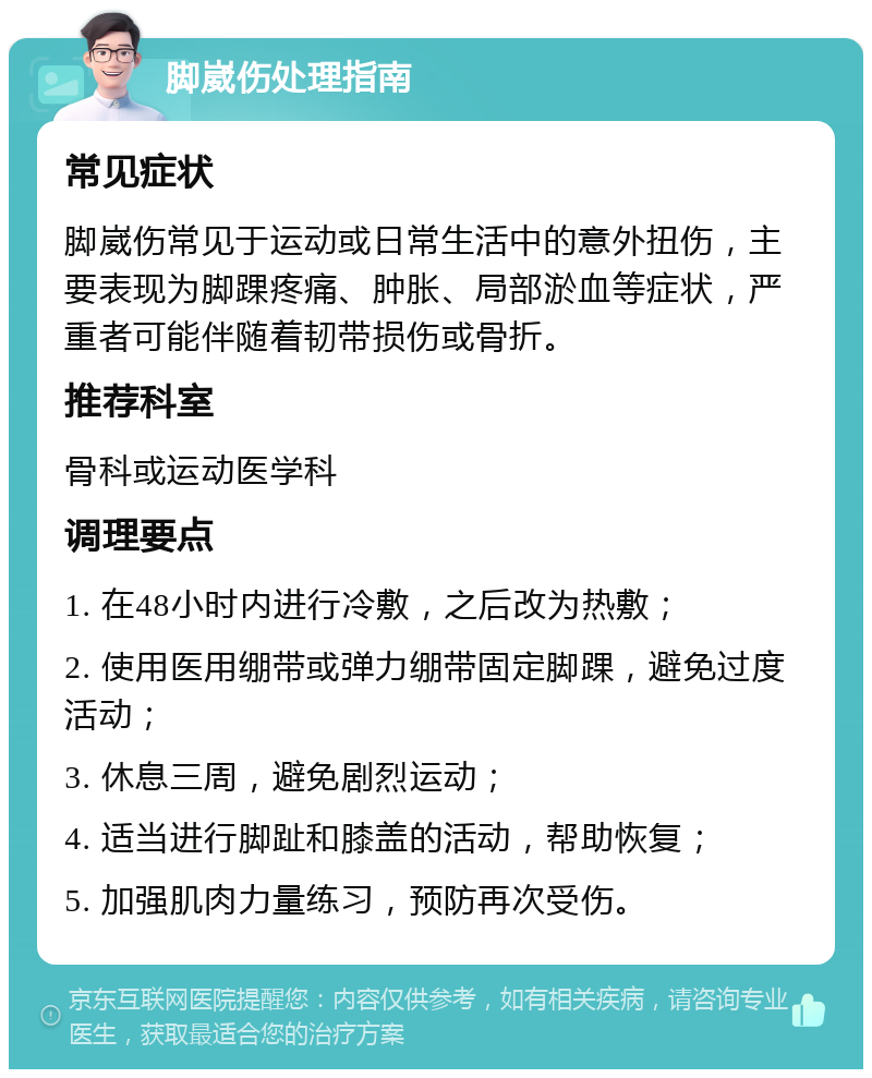 脚崴伤处理指南 常见症状 脚崴伤常见于运动或日常生活中的意外扭伤，主要表现为脚踝疼痛、肿胀、局部淤血等症状，严重者可能伴随着韧带损伤或骨折。 推荐科室 骨科或运动医学科 调理要点 1. 在48小时内进行冷敷，之后改为热敷； 2. 使用医用绷带或弹力绷带固定脚踝，避免过度活动； 3. 休息三周，避免剧烈运动； 4. 适当进行脚趾和膝盖的活动，帮助恢复； 5. 加强肌肉力量练习，预防再次受伤。