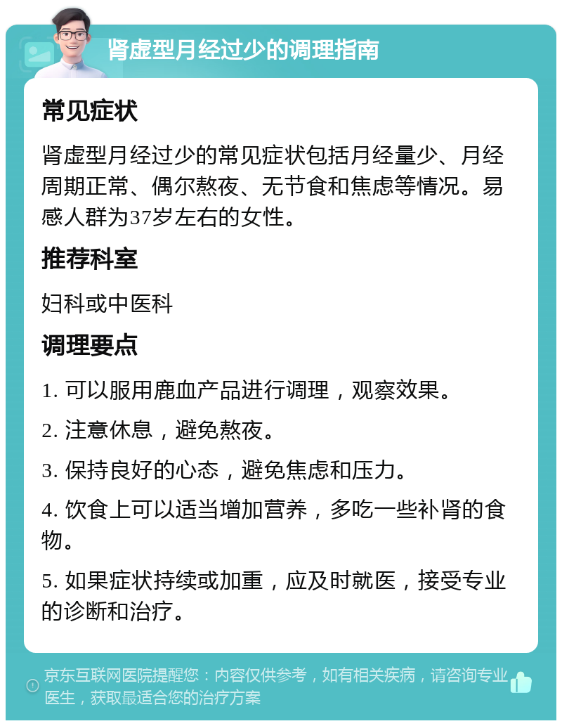 肾虚型月经过少的调理指南 常见症状 肾虚型月经过少的常见症状包括月经量少、月经周期正常、偶尔熬夜、无节食和焦虑等情况。易感人群为37岁左右的女性。 推荐科室 妇科或中医科 调理要点 1. 可以服用鹿血产品进行调理，观察效果。 2. 注意休息，避免熬夜。 3. 保持良好的心态，避免焦虑和压力。 4. 饮食上可以适当增加营养，多吃一些补肾的食物。 5. 如果症状持续或加重，应及时就医，接受专业的诊断和治疗。