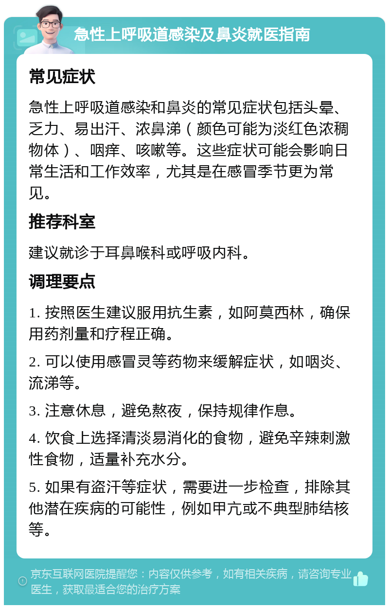 急性上呼吸道感染及鼻炎就医指南 常见症状 急性上呼吸道感染和鼻炎的常见症状包括头晕、乏力、易出汗、浓鼻涕（颜色可能为淡红色浓稠物体）、咽痒、咳嗽等。这些症状可能会影响日常生活和工作效率，尤其是在感冒季节更为常见。 推荐科室 建议就诊于耳鼻喉科或呼吸内科。 调理要点 1. 按照医生建议服用抗生素，如阿莫西林，确保用药剂量和疗程正确。 2. 可以使用感冒灵等药物来缓解症状，如咽炎、流涕等。 3. 注意休息，避免熬夜，保持规律作息。 4. 饮食上选择清淡易消化的食物，避免辛辣刺激性食物，适量补充水分。 5. 如果有盗汗等症状，需要进一步检查，排除其他潜在疾病的可能性，例如甲亢或不典型肺结核等。