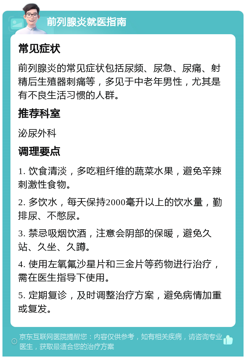 前列腺炎就医指南 常见症状 前列腺炎的常见症状包括尿频、尿急、尿痛、射精后生殖器刺痛等，多见于中老年男性，尤其是有不良生活习惯的人群。 推荐科室 泌尿外科 调理要点 1. 饮食清淡，多吃粗纤维的蔬菜水果，避免辛辣刺激性食物。 2. 多饮水，每天保持2000毫升以上的饮水量，勤排尿、不憋尿。 3. 禁忌吸烟饮酒，注意会阴部的保暖，避免久站、久坐、久蹲。 4. 使用左氧氟沙星片和三金片等药物进行治疗，需在医生指导下使用。 5. 定期复诊，及时调整治疗方案，避免病情加重或复发。