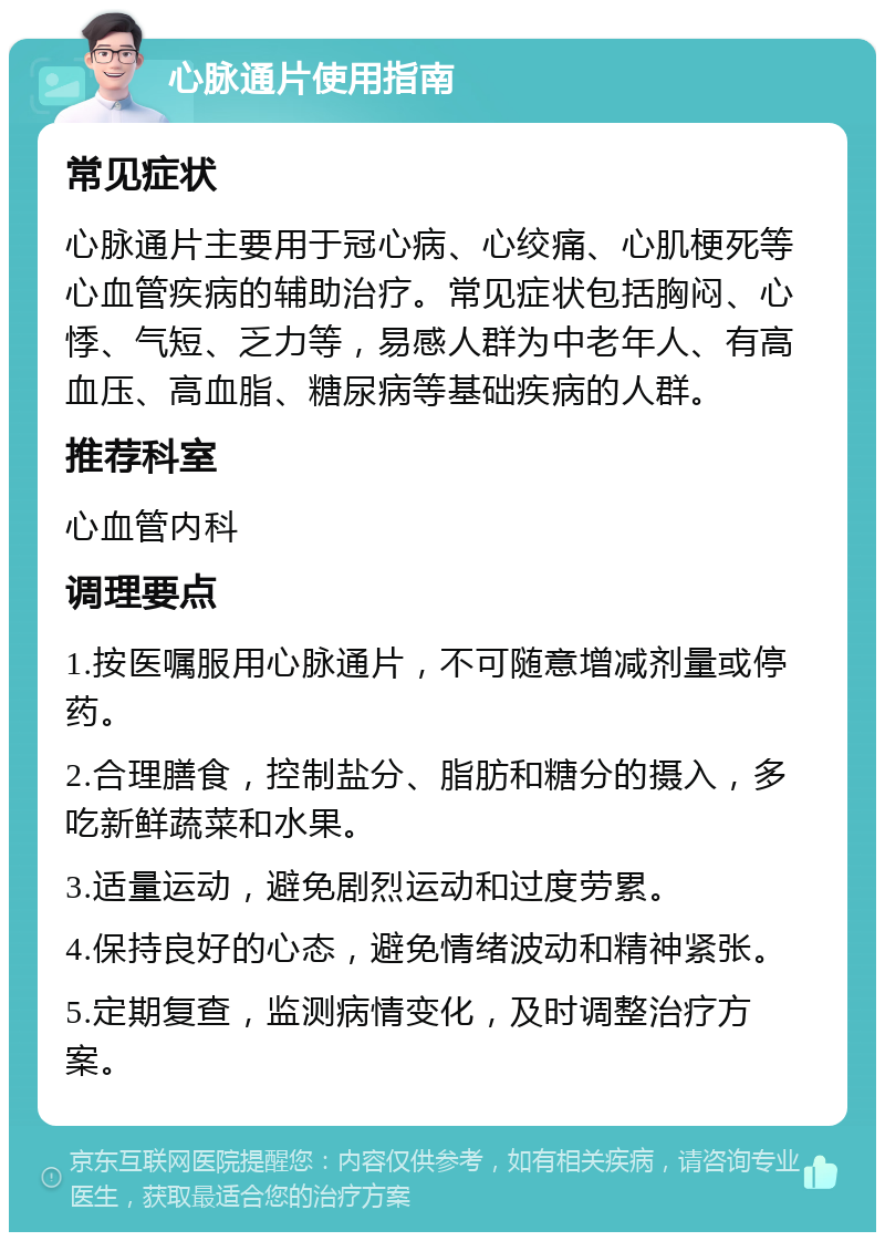 心脉通片使用指南 常见症状 心脉通片主要用于冠心病、心绞痛、心肌梗死等心血管疾病的辅助治疗。常见症状包括胸闷、心悸、气短、乏力等，易感人群为中老年人、有高血压、高血脂、糖尿病等基础疾病的人群。 推荐科室 心血管内科 调理要点 1.按医嘱服用心脉通片，不可随意增减剂量或停药。 2.合理膳食，控制盐分、脂肪和糖分的摄入，多吃新鲜蔬菜和水果。 3.适量运动，避免剧烈运动和过度劳累。 4.保持良好的心态，避免情绪波动和精神紧张。 5.定期复查，监测病情变化，及时调整治疗方案。