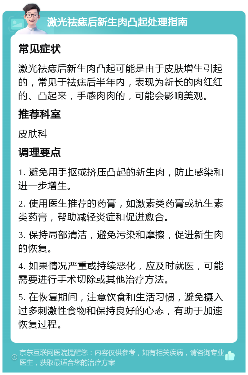 激光祛痣后新生肉凸起处理指南 常见症状 激光祛痣后新生肉凸起可能是由于皮肤增生引起的，常见于祛痣后半年内，表现为新长的肉红红的、凸起来，手感肉肉的，可能会影响美观。 推荐科室 皮肤科 调理要点 1. 避免用手抠或挤压凸起的新生肉，防止感染和进一步增生。 2. 使用医生推荐的药膏，如激素类药膏或抗生素类药膏，帮助减轻炎症和促进愈合。 3. 保持局部清洁，避免污染和摩擦，促进新生肉的恢复。 4. 如果情况严重或持续恶化，应及时就医，可能需要进行手术切除或其他治疗方法。 5. 在恢复期间，注意饮食和生活习惯，避免摄入过多刺激性食物和保持良好的心态，有助于加速恢复过程。