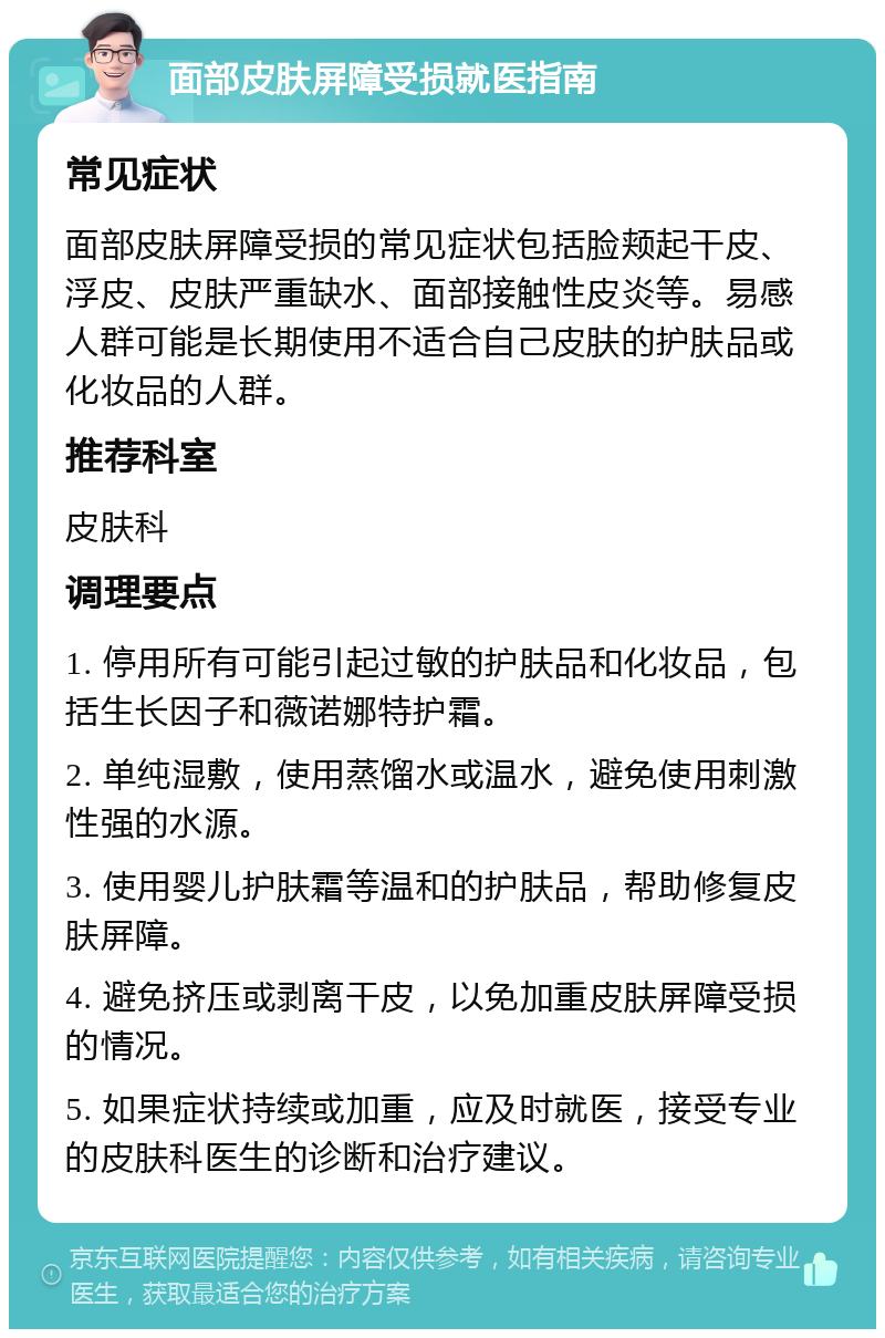 面部皮肤屏障受损就医指南 常见症状 面部皮肤屏障受损的常见症状包括脸颊起干皮、浮皮、皮肤严重缺水、面部接触性皮炎等。易感人群可能是长期使用不适合自己皮肤的护肤品或化妆品的人群。 推荐科室 皮肤科 调理要点 1. 停用所有可能引起过敏的护肤品和化妆品，包括生长因子和薇诺娜特护霜。 2. 单纯湿敷，使用蒸馏水或温水，避免使用刺激性强的水源。 3. 使用婴儿护肤霜等温和的护肤品，帮助修复皮肤屏障。 4. 避免挤压或剥离干皮，以免加重皮肤屏障受损的情况。 5. 如果症状持续或加重，应及时就医，接受专业的皮肤科医生的诊断和治疗建议。