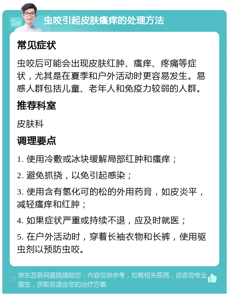 虫咬引起皮肤瘙痒的处理方法 常见症状 虫咬后可能会出现皮肤红肿、瘙痒、疼痛等症状，尤其是在夏季和户外活动时更容易发生。易感人群包括儿童、老年人和免疫力较弱的人群。 推荐科室 皮肤科 调理要点 1. 使用冷敷或冰块缓解局部红肿和瘙痒； 2. 避免抓挠，以免引起感染； 3. 使用含有氢化可的松的外用药膏，如皮炎平，减轻瘙痒和红肿； 4. 如果症状严重或持续不退，应及时就医； 5. 在户外活动时，穿着长袖衣物和长裤，使用驱虫剂以预防虫咬。