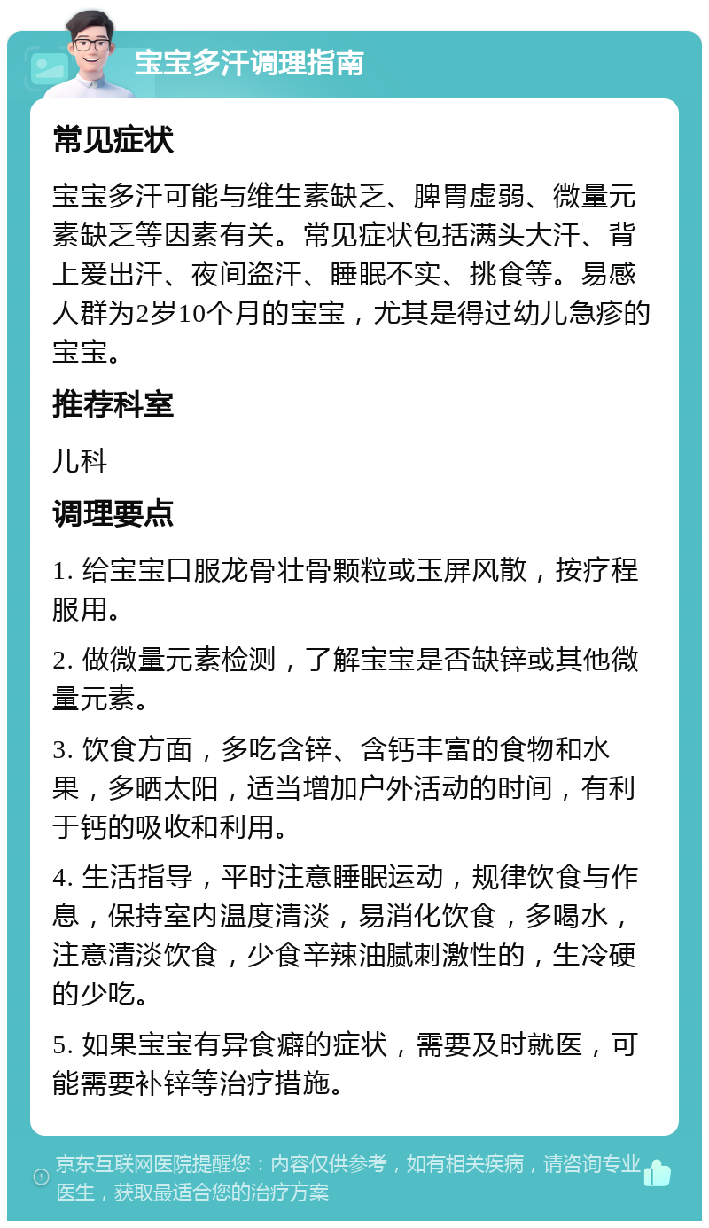 宝宝多汗调理指南 常见症状 宝宝多汗可能与维生素缺乏、脾胃虚弱、微量元素缺乏等因素有关。常见症状包括满头大汗、背上爱出汗、夜间盗汗、睡眠不实、挑食等。易感人群为2岁10个月的宝宝，尤其是得过幼儿急疹的宝宝。 推荐科室 儿科 调理要点 1. 给宝宝口服龙骨壮骨颗粒或玉屏风散，按疗程服用。 2. 做微量元素检测，了解宝宝是否缺锌或其他微量元素。 3. 饮食方面，多吃含锌、含钙丰富的食物和水果，多晒太阳，适当增加户外活动的时间，有利于钙的吸收和利用。 4. 生活指导，平时注意睡眠运动，规律饮食与作息，保持室内温度清淡，易消化饮食，多喝水，注意清淡饮食，少食辛辣油腻刺激性的，生冷硬的少吃。 5. 如果宝宝有异食癖的症状，需要及时就医，可能需要补锌等治疗措施。