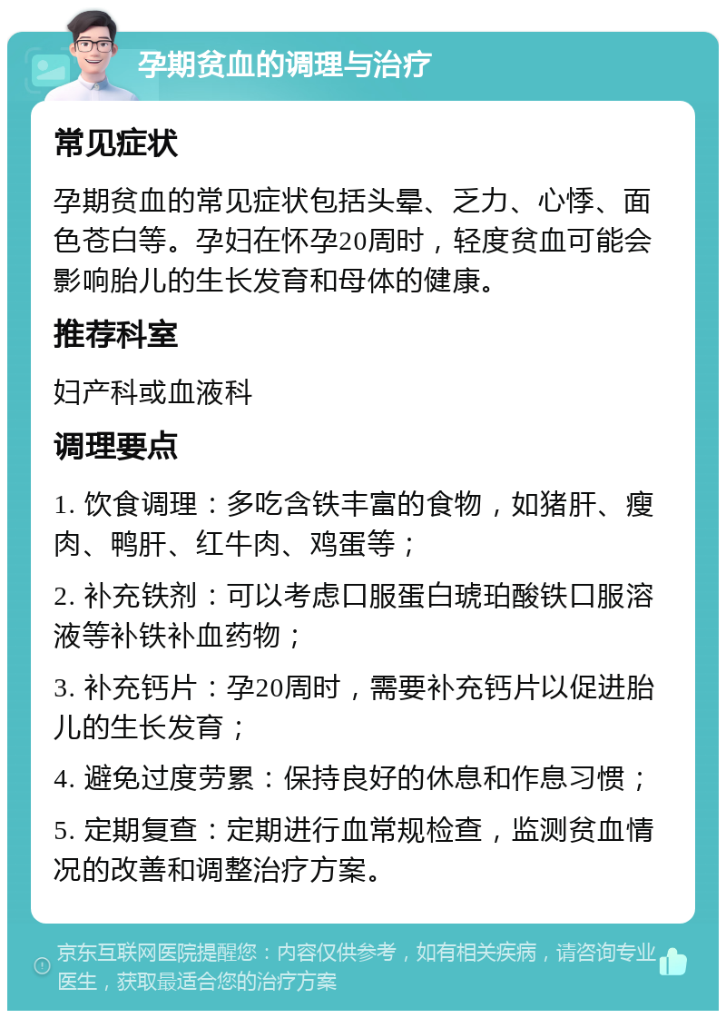 孕期贫血的调理与治疗 常见症状 孕期贫血的常见症状包括头晕、乏力、心悸、面色苍白等。孕妇在怀孕20周时，轻度贫血可能会影响胎儿的生长发育和母体的健康。 推荐科室 妇产科或血液科 调理要点 1. 饮食调理：多吃含铁丰富的食物，如猪肝、瘦肉、鸭肝、红牛肉、鸡蛋等； 2. 补充铁剂：可以考虑口服蛋白琥珀酸铁口服溶液等补铁补血药物； 3. 补充钙片：孕20周时，需要补充钙片以促进胎儿的生长发育； 4. 避免过度劳累：保持良好的休息和作息习惯； 5. 定期复查：定期进行血常规检查，监测贫血情况的改善和调整治疗方案。