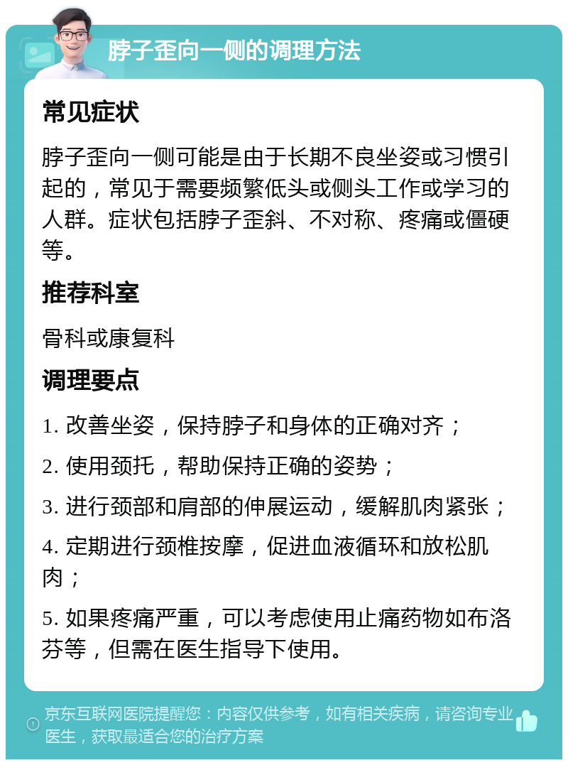 脖子歪向一侧的调理方法 常见症状 脖子歪向一侧可能是由于长期不良坐姿或习惯引起的，常见于需要频繁低头或侧头工作或学习的人群。症状包括脖子歪斜、不对称、疼痛或僵硬等。 推荐科室 骨科或康复科 调理要点 1. 改善坐姿，保持脖子和身体的正确对齐； 2. 使用颈托，帮助保持正确的姿势； 3. 进行颈部和肩部的伸展运动，缓解肌肉紧张； 4. 定期进行颈椎按摩，促进血液循环和放松肌肉； 5. 如果疼痛严重，可以考虑使用止痛药物如布洛芬等，但需在医生指导下使用。