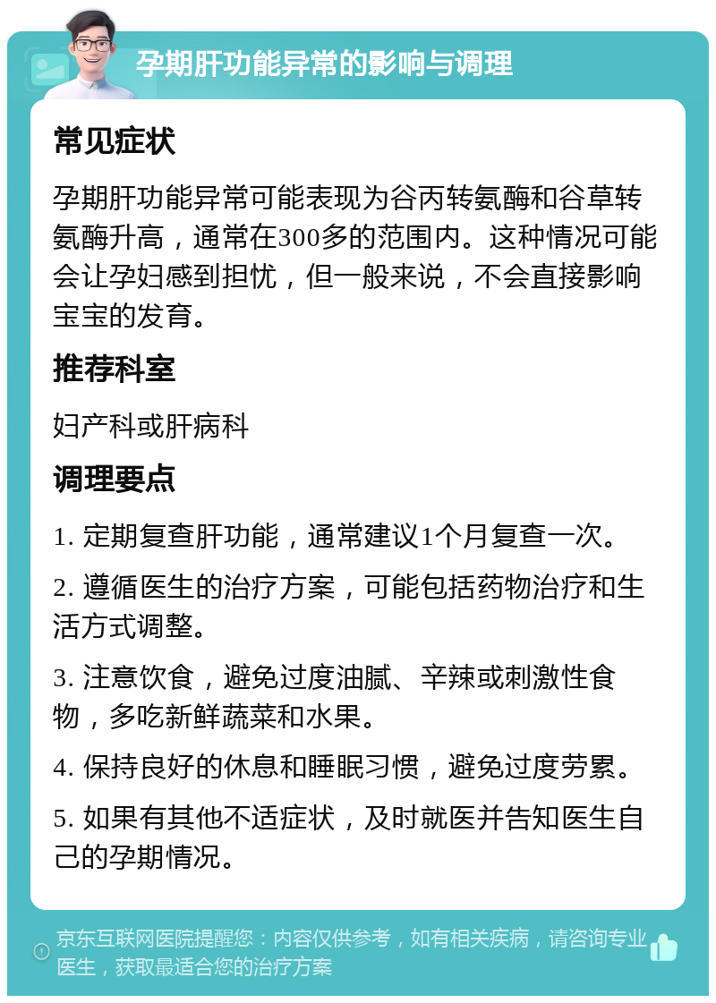 孕期肝功能异常的影响与调理 常见症状 孕期肝功能异常可能表现为谷丙转氨酶和谷草转氨酶升高，通常在300多的范围内。这种情况可能会让孕妇感到担忧，但一般来说，不会直接影响宝宝的发育。 推荐科室 妇产科或肝病科 调理要点 1. 定期复查肝功能，通常建议1个月复查一次。 2. 遵循医生的治疗方案，可能包括药物治疗和生活方式调整。 3. 注意饮食，避免过度油腻、辛辣或刺激性食物，多吃新鲜蔬菜和水果。 4. 保持良好的休息和睡眠习惯，避免过度劳累。 5. 如果有其他不适症状，及时就医并告知医生自己的孕期情况。