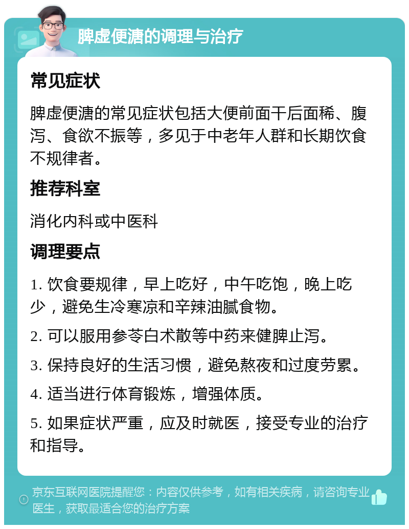 脾虚便溏的调理与治疗 常见症状 脾虚便溏的常见症状包括大便前面干后面稀、腹泻、食欲不振等，多见于中老年人群和长期饮食不规律者。 推荐科室 消化内科或中医科 调理要点 1. 饮食要规律，早上吃好，中午吃饱，晚上吃少，避免生冷寒凉和辛辣油腻食物。 2. 可以服用参苓白术散等中药来健脾止泻。 3. 保持良好的生活习惯，避免熬夜和过度劳累。 4. 适当进行体育锻炼，增强体质。 5. 如果症状严重，应及时就医，接受专业的治疗和指导。