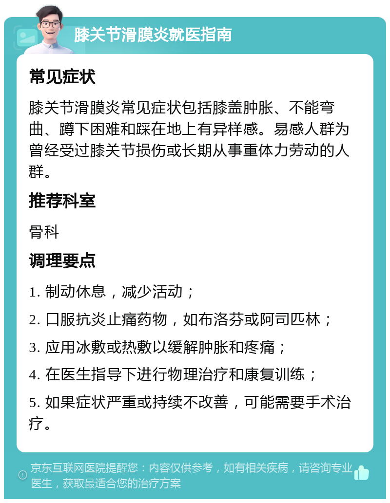 膝关节滑膜炎就医指南 常见症状 膝关节滑膜炎常见症状包括膝盖肿胀、不能弯曲、蹲下困难和踩在地上有异样感。易感人群为曾经受过膝关节损伤或长期从事重体力劳动的人群。 推荐科室 骨科 调理要点 1. 制动休息，减少活动； 2. 口服抗炎止痛药物，如布洛芬或阿司匹林； 3. 应用冰敷或热敷以缓解肿胀和疼痛； 4. 在医生指导下进行物理治疗和康复训练； 5. 如果症状严重或持续不改善，可能需要手术治疗。