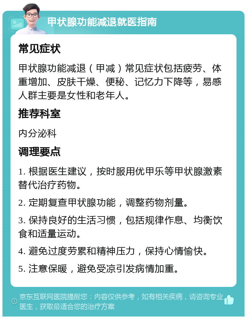 甲状腺功能减退就医指南 常见症状 甲状腺功能减退（甲减）常见症状包括疲劳、体重增加、皮肤干燥、便秘、记忆力下降等，易感人群主要是女性和老年人。 推荐科室 内分泌科 调理要点 1. 根据医生建议，按时服用优甲乐等甲状腺激素替代治疗药物。 2. 定期复查甲状腺功能，调整药物剂量。 3. 保持良好的生活习惯，包括规律作息、均衡饮食和适量运动。 4. 避免过度劳累和精神压力，保持心情愉快。 5. 注意保暖，避免受凉引发病情加重。