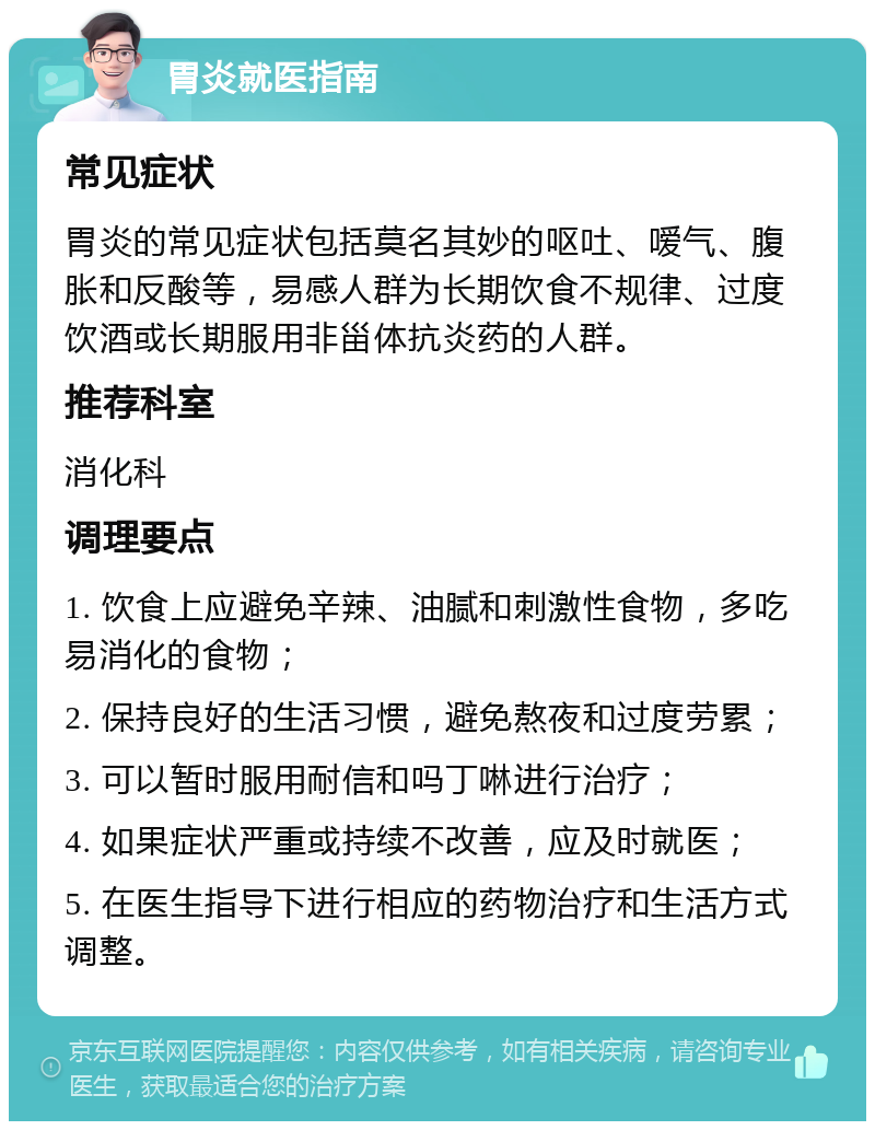 胃炎就医指南 常见症状 胃炎的常见症状包括莫名其妙的呕吐、嗳气、腹胀和反酸等，易感人群为长期饮食不规律、过度饮酒或长期服用非甾体抗炎药的人群。 推荐科室 消化科 调理要点 1. 饮食上应避免辛辣、油腻和刺激性食物，多吃易消化的食物； 2. 保持良好的生活习惯，避免熬夜和过度劳累； 3. 可以暂时服用耐信和吗丁啉进行治疗； 4. 如果症状严重或持续不改善，应及时就医； 5. 在医生指导下进行相应的药物治疗和生活方式调整。