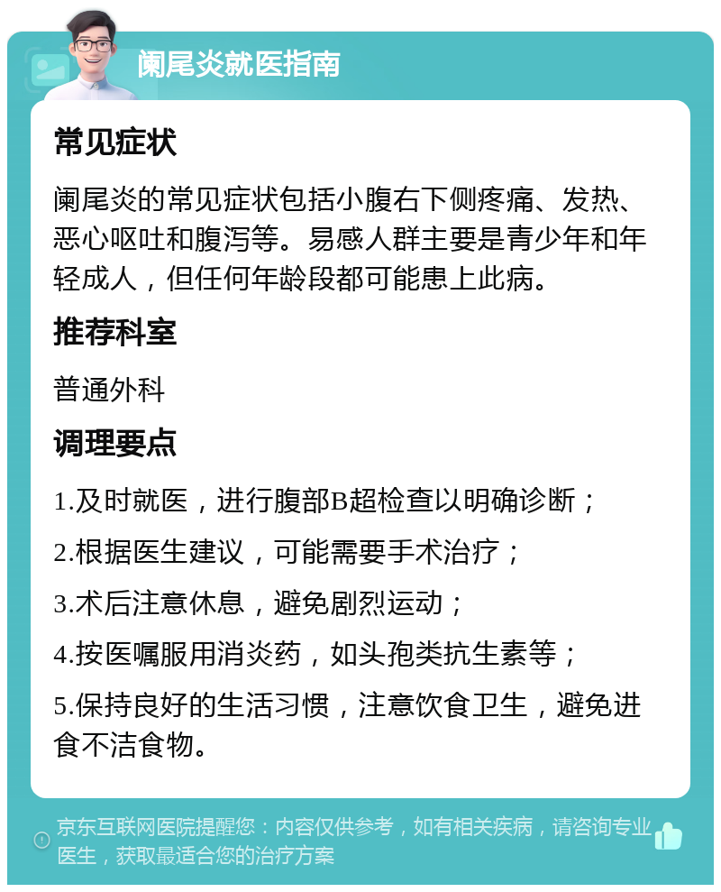 阑尾炎就医指南 常见症状 阑尾炎的常见症状包括小腹右下侧疼痛、发热、恶心呕吐和腹泻等。易感人群主要是青少年和年轻成人，但任何年龄段都可能患上此病。 推荐科室 普通外科 调理要点 1.及时就医，进行腹部B超检查以明确诊断； 2.根据医生建议，可能需要手术治疗； 3.术后注意休息，避免剧烈运动； 4.按医嘱服用消炎药，如头孢类抗生素等； 5.保持良好的生活习惯，注意饮食卫生，避免进食不洁食物。