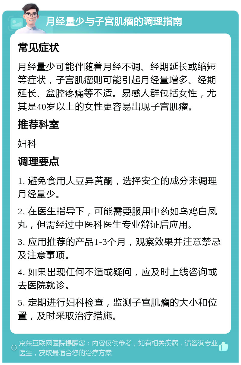 月经量少与子宫肌瘤的调理指南 常见症状 月经量少可能伴随着月经不调、经期延长或缩短等症状，子宫肌瘤则可能引起月经量增多、经期延长、盆腔疼痛等不适。易感人群包括女性，尤其是40岁以上的女性更容易出现子宫肌瘤。 推荐科室 妇科 调理要点 1. 避免食用大豆异黄酮，选择安全的成分来调理月经量少。 2. 在医生指导下，可能需要服用中药如乌鸡白凤丸，但需经过中医科医生专业辩证后应用。 3. 应用推荐的产品1-3个月，观察效果并注意禁忌及注意事项。 4. 如果出现任何不适或疑问，应及时上线咨询或去医院就诊。 5. 定期进行妇科检查，监测子宫肌瘤的大小和位置，及时采取治疗措施。