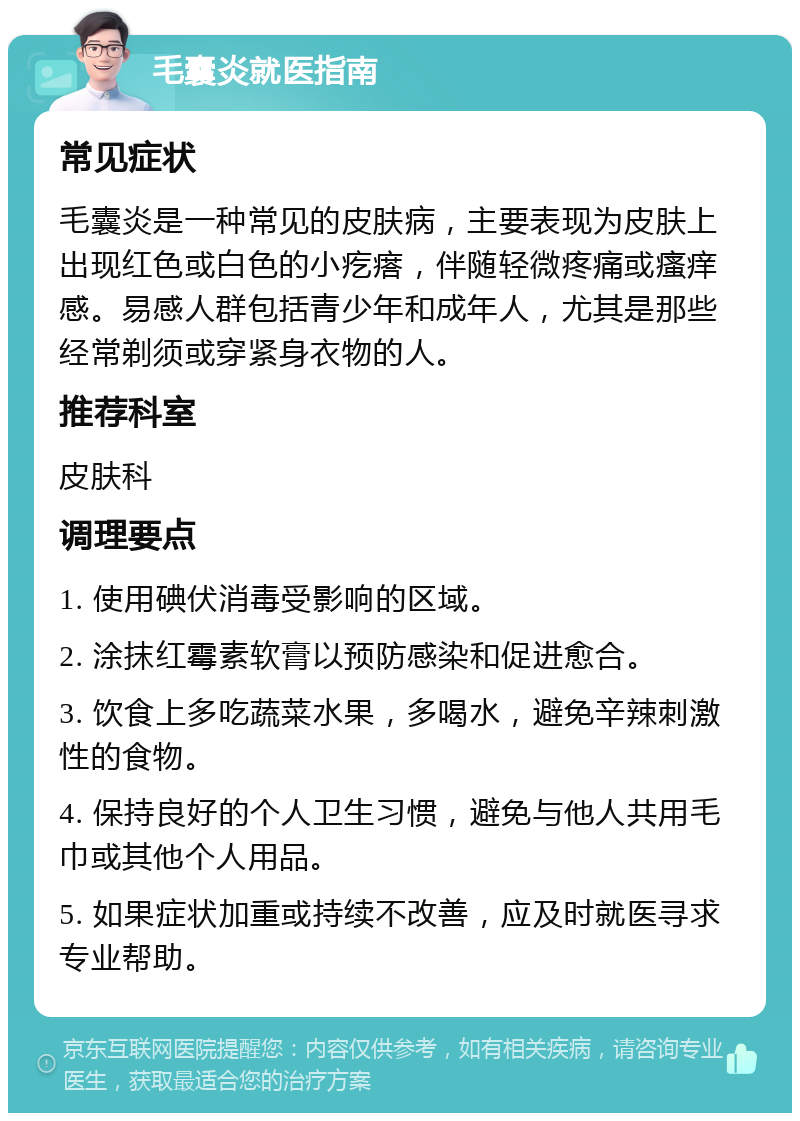 毛囊炎就医指南 常见症状 毛囊炎是一种常见的皮肤病，主要表现为皮肤上出现红色或白色的小疙瘩，伴随轻微疼痛或瘙痒感。易感人群包括青少年和成年人，尤其是那些经常剃须或穿紧身衣物的人。 推荐科室 皮肤科 调理要点 1. 使用碘伏消毒受影响的区域。 2. 涂抹红霉素软膏以预防感染和促进愈合。 3. 饮食上多吃蔬菜水果，多喝水，避免辛辣刺激性的食物。 4. 保持良好的个人卫生习惯，避免与他人共用毛巾或其他个人用品。 5. 如果症状加重或持续不改善，应及时就医寻求专业帮助。