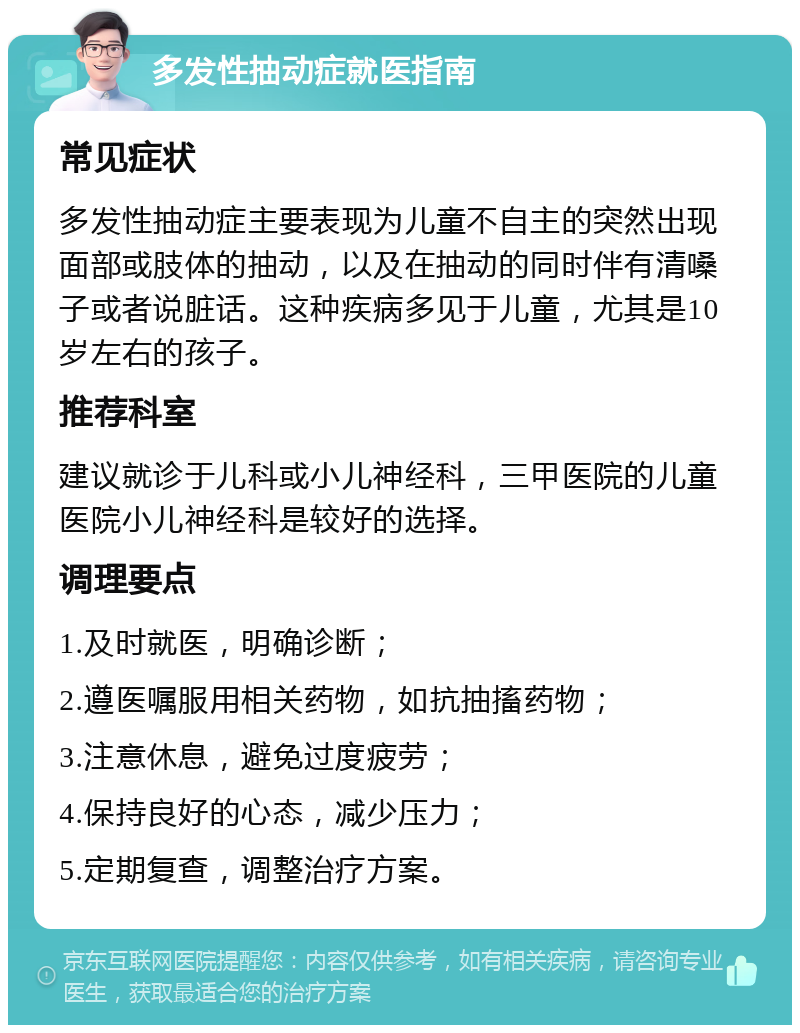 多发性抽动症就医指南 常见症状 多发性抽动症主要表现为儿童不自主的突然出现面部或肢体的抽动，以及在抽动的同时伴有清嗓子或者说脏话。这种疾病多见于儿童，尤其是10岁左右的孩子。 推荐科室 建议就诊于儿科或小儿神经科，三甲医院的儿童医院小儿神经科是较好的选择。 调理要点 1.及时就医，明确诊断； 2.遵医嘱服用相关药物，如抗抽搐药物； 3.注意休息，避免过度疲劳； 4.保持良好的心态，减少压力； 5.定期复查，调整治疗方案。