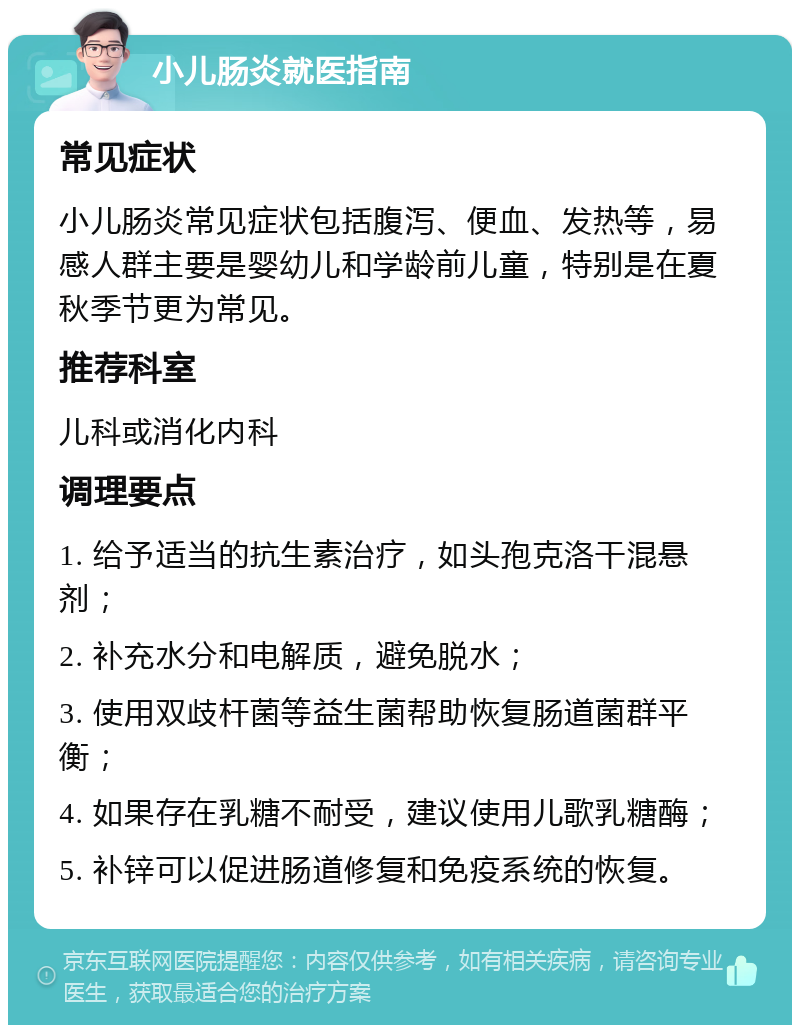 小儿肠炎就医指南 常见症状 小儿肠炎常见症状包括腹泻、便血、发热等，易感人群主要是婴幼儿和学龄前儿童，特别是在夏秋季节更为常见。 推荐科室 儿科或消化内科 调理要点 1. 给予适当的抗生素治疗，如头孢克洛干混悬剂； 2. 补充水分和电解质，避免脱水； 3. 使用双歧杆菌等益生菌帮助恢复肠道菌群平衡； 4. 如果存在乳糖不耐受，建议使用儿歌乳糖酶； 5. 补锌可以促进肠道修复和免疫系统的恢复。