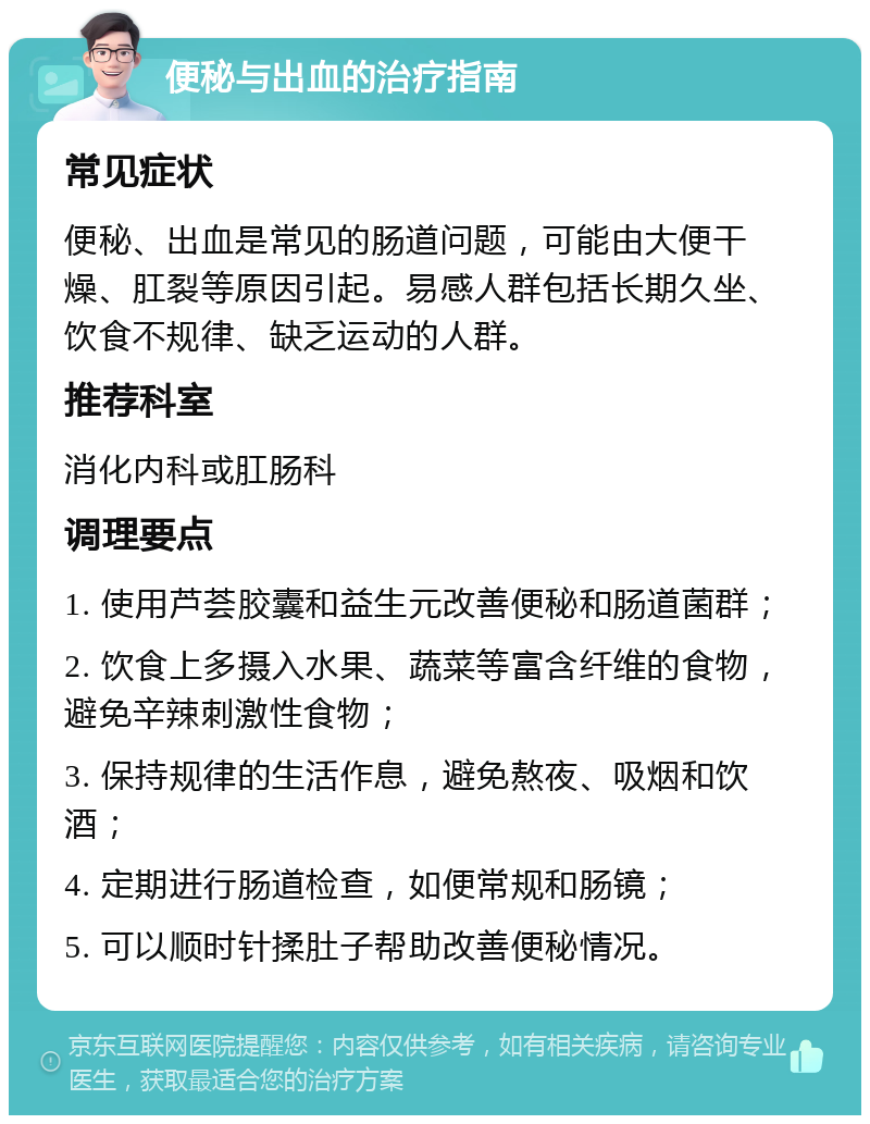 便秘与出血的治疗指南 常见症状 便秘、出血是常见的肠道问题，可能由大便干燥、肛裂等原因引起。易感人群包括长期久坐、饮食不规律、缺乏运动的人群。 推荐科室 消化内科或肛肠科 调理要点 1. 使用芦荟胶囊和益生元改善便秘和肠道菌群； 2. 饮食上多摄入水果、蔬菜等富含纤维的食物，避免辛辣刺激性食物； 3. 保持规律的生活作息，避免熬夜、吸烟和饮酒； 4. 定期进行肠道检查，如便常规和肠镜； 5. 可以顺时针揉肚子帮助改善便秘情况。