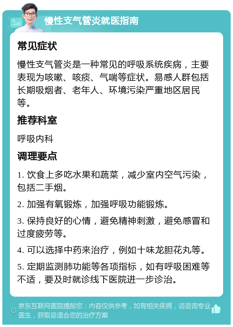 慢性支气管炎就医指南 常见症状 慢性支气管炎是一种常见的呼吸系统疾病，主要表现为咳嗽、咳痰、气喘等症状。易感人群包括长期吸烟者、老年人、环境污染严重地区居民等。 推荐科室 呼吸内科 调理要点 1. 饮食上多吃水果和蔬菜，减少室内空气污染，包括二手烟。 2. 加强有氧锻炼，加强呼吸功能锻炼。 3. 保持良好的心情，避免精神刺激，避免感冒和过度疲劳等。 4. 可以选择中药来治疗，例如十味龙胆花丸等。 5. 定期监测肺功能等各项指标，如有呼吸困难等不适，要及时就诊线下医院进一步诊治。