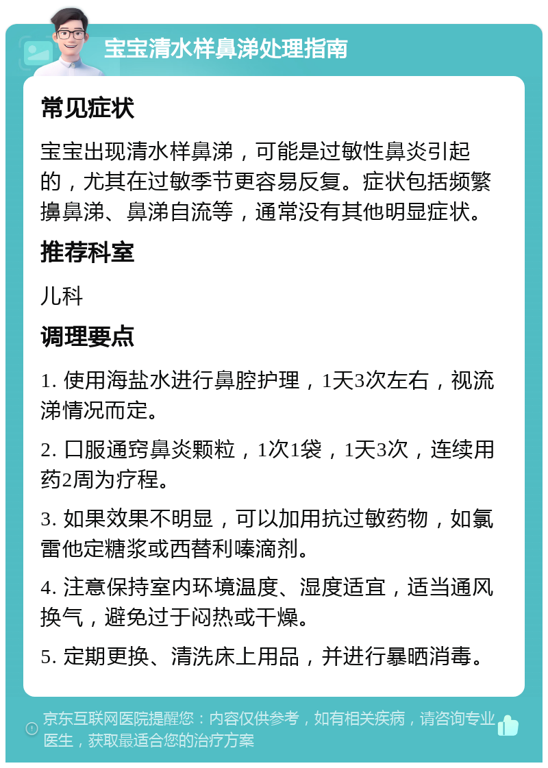 宝宝清水样鼻涕处理指南 常见症状 宝宝出现清水样鼻涕，可能是过敏性鼻炎引起的，尤其在过敏季节更容易反复。症状包括频繁擤鼻涕、鼻涕自流等，通常没有其他明显症状。 推荐科室 儿科 调理要点 1. 使用海盐水进行鼻腔护理，1天3次左右，视流涕情况而定。 2. 口服通窍鼻炎颗粒，1次1袋，1天3次，连续用药2周为疗程。 3. 如果效果不明显，可以加用抗过敏药物，如氯雷他定糖浆或西替利嗪滴剂。 4. 注意保持室内环境温度、湿度适宜，适当通风换气，避免过于闷热或干燥。 5. 定期更换、清洗床上用品，并进行暴晒消毒。