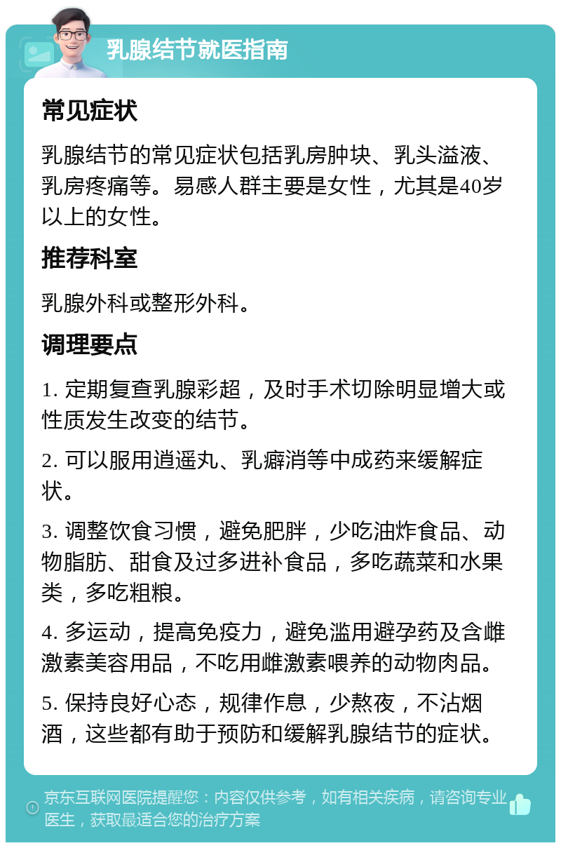 乳腺结节就医指南 常见症状 乳腺结节的常见症状包括乳房肿块、乳头溢液、乳房疼痛等。易感人群主要是女性，尤其是40岁以上的女性。 推荐科室 乳腺外科或整形外科。 调理要点 1. 定期复查乳腺彩超，及时手术切除明显增大或性质发生改变的结节。 2. 可以服用逍遥丸、乳癖消等中成药来缓解症状。 3. 调整饮食习惯，避免肥胖，少吃油炸食品、动物脂肪、甜食及过多进补食品，多吃蔬菜和水果类，多吃粗粮。 4. 多运动，提高免疫力，避免滥用避孕药及含雌激素美容用品，不吃用雌激素喂养的动物肉品。 5. 保持良好心态，规律作息，少熬夜，不沾烟酒，这些都有助于预防和缓解乳腺结节的症状。