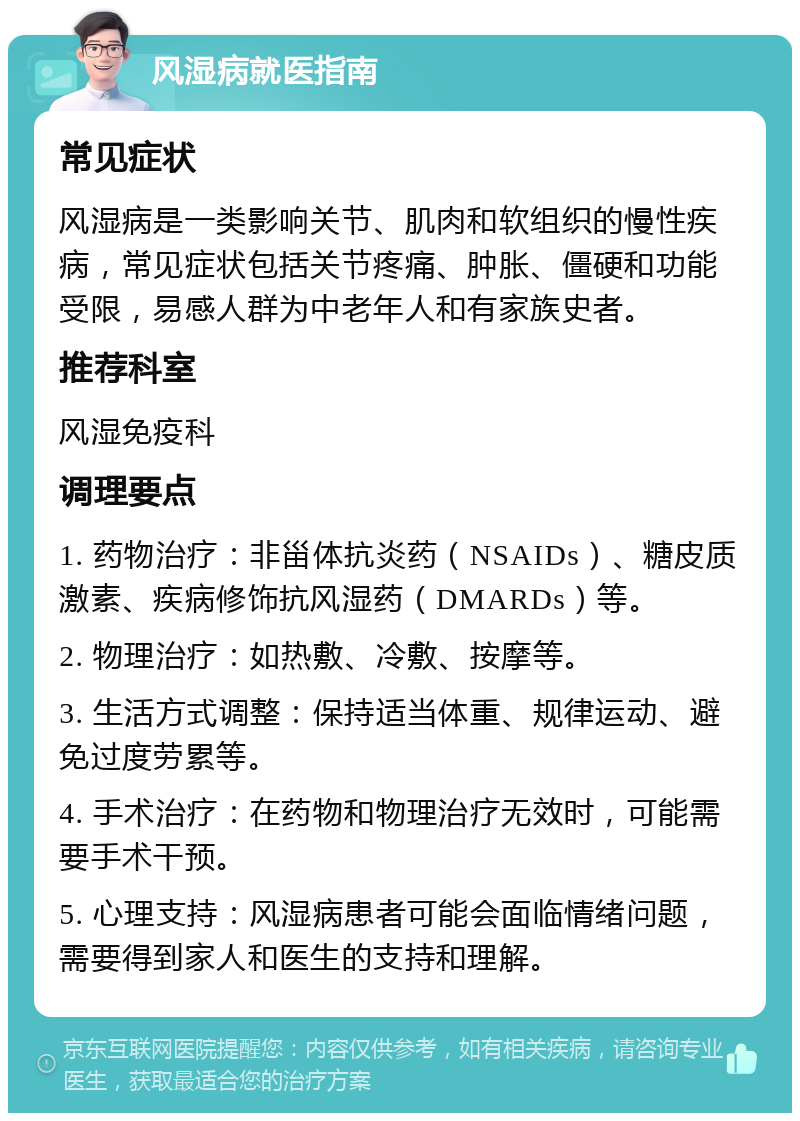 风湿病就医指南 常见症状 风湿病是一类影响关节、肌肉和软组织的慢性疾病，常见症状包括关节疼痛、肿胀、僵硬和功能受限，易感人群为中老年人和有家族史者。 推荐科室 风湿免疫科 调理要点 1. 药物治疗：非甾体抗炎药（NSAIDs）、糖皮质激素、疾病修饰抗风湿药（DMARDs）等。 2. 物理治疗：如热敷、冷敷、按摩等。 3. 生活方式调整：保持适当体重、规律运动、避免过度劳累等。 4. 手术治疗：在药物和物理治疗无效时，可能需要手术干预。 5. 心理支持：风湿病患者可能会面临情绪问题，需要得到家人和医生的支持和理解。