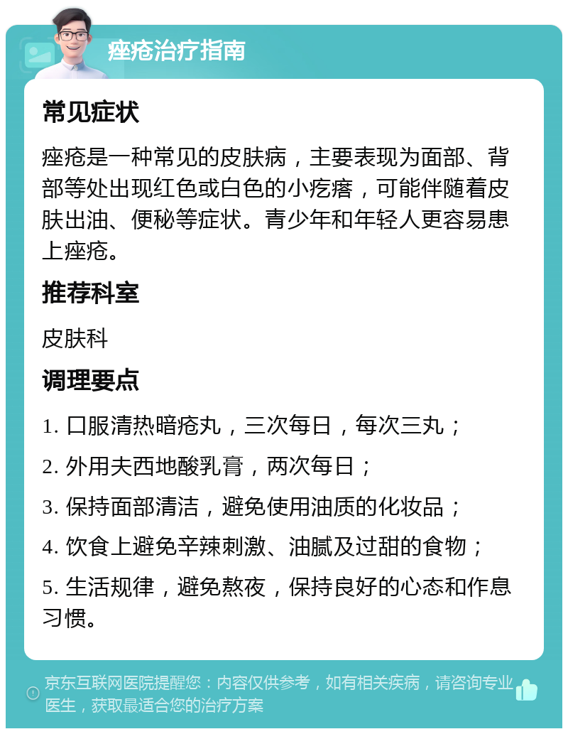 痤疮治疗指南 常见症状 痤疮是一种常见的皮肤病，主要表现为面部、背部等处出现红色或白色的小疙瘩，可能伴随着皮肤出油、便秘等症状。青少年和年轻人更容易患上痤疮。 推荐科室 皮肤科 调理要点 1. 口服清热暗疮丸，三次每日，每次三丸； 2. 外用夫西地酸乳膏，两次每日； 3. 保持面部清洁，避免使用油质的化妆品； 4. 饮食上避免辛辣刺激、油腻及过甜的食物； 5. 生活规律，避免熬夜，保持良好的心态和作息习惯。