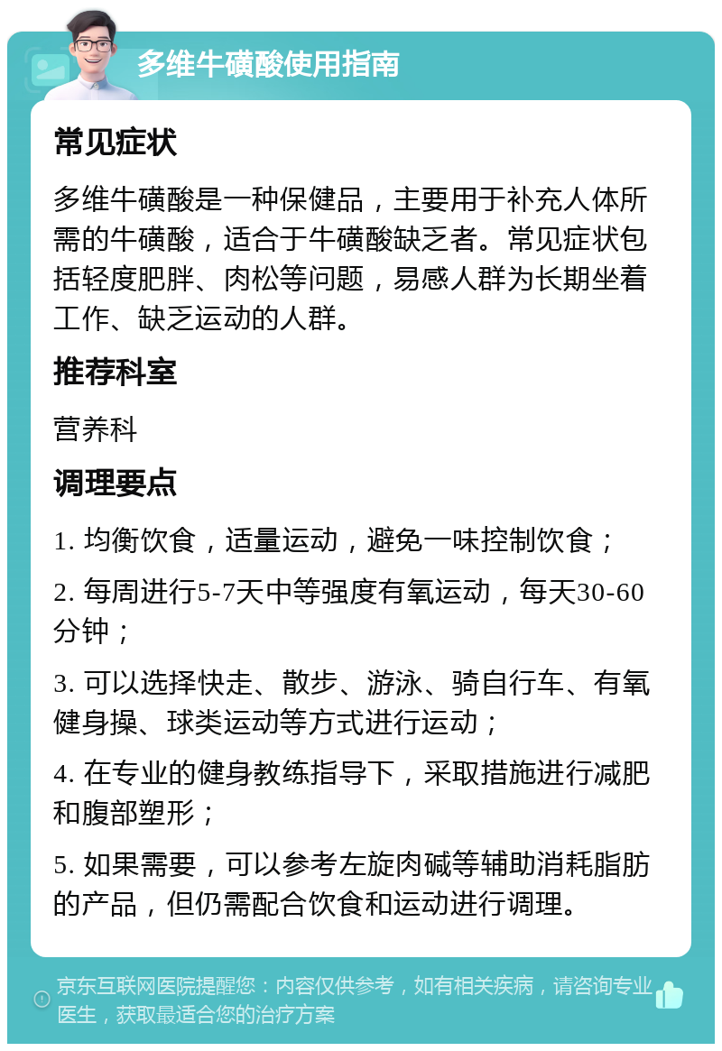 多维牛磺酸使用指南 常见症状 多维牛磺酸是一种保健品，主要用于补充人体所需的牛磺酸，适合于牛磺酸缺乏者。常见症状包括轻度肥胖、肉松等问题，易感人群为长期坐着工作、缺乏运动的人群。 推荐科室 营养科 调理要点 1. 均衡饮食，适量运动，避免一味控制饮食； 2. 每周进行5-7天中等强度有氧运动，每天30-60分钟； 3. 可以选择快走、散步、游泳、骑自行车、有氧健身操、球类运动等方式进行运动； 4. 在专业的健身教练指导下，采取措施进行减肥和腹部塑形； 5. 如果需要，可以参考左旋肉碱等辅助消耗脂肪的产品，但仍需配合饮食和运动进行调理。