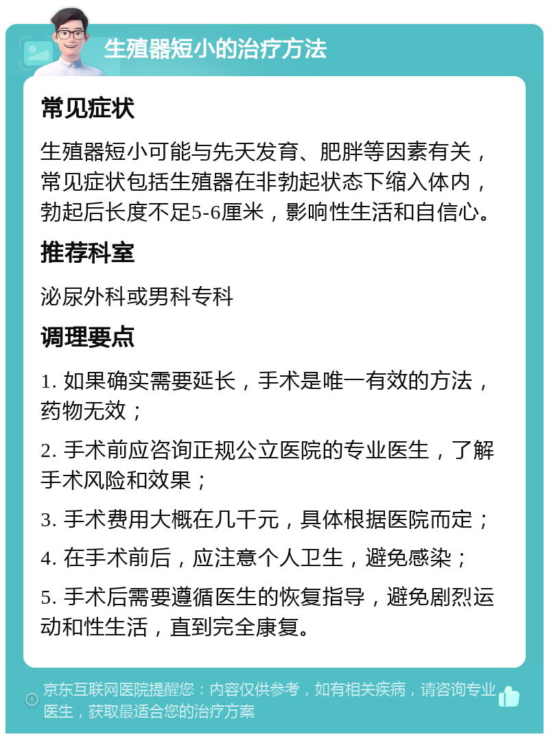 生殖器短小的治疗方法 常见症状 生殖器短小可能与先天发育、肥胖等因素有关，常见症状包括生殖器在非勃起状态下缩入体内，勃起后长度不足5-6厘米，影响性生活和自信心。 推荐科室 泌尿外科或男科专科 调理要点 1. 如果确实需要延长，手术是唯一有效的方法，药物无效； 2. 手术前应咨询正规公立医院的专业医生，了解手术风险和效果； 3. 手术费用大概在几千元，具体根据医院而定； 4. 在手术前后，应注意个人卫生，避免感染； 5. 手术后需要遵循医生的恢复指导，避免剧烈运动和性生活，直到完全康复。