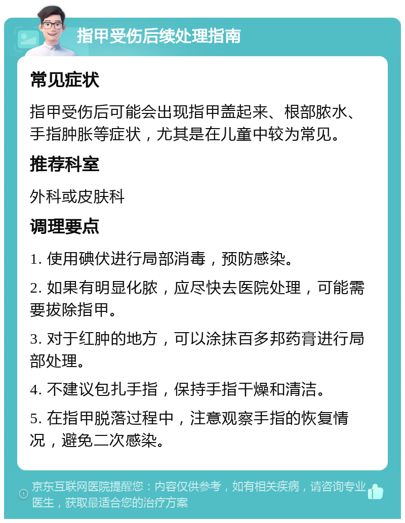 指甲受伤后续处理指南 常见症状 指甲受伤后可能会出现指甲盖起来、根部脓水、手指肿胀等症状，尤其是在儿童中较为常见。 推荐科室 外科或皮肤科 调理要点 1. 使用碘伏进行局部消毒，预防感染。 2. 如果有明显化脓，应尽快去医院处理，可能需要拔除指甲。 3. 对于红肿的地方，可以涂抹百多邦药膏进行局部处理。 4. 不建议包扎手指，保持手指干燥和清洁。 5. 在指甲脱落过程中，注意观察手指的恢复情况，避免二次感染。