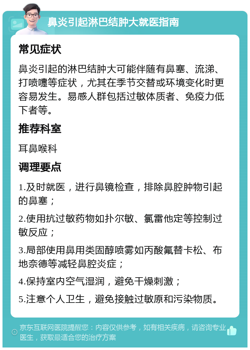 鼻炎引起淋巴结肿大就医指南 常见症状 鼻炎引起的淋巴结肿大可能伴随有鼻塞、流涕、打喷嚏等症状，尤其在季节交替或环境变化时更容易发生。易感人群包括过敏体质者、免疫力低下者等。 推荐科室 耳鼻喉科 调理要点 1.及时就医，进行鼻镜检查，排除鼻腔肿物引起的鼻塞； 2.使用抗过敏药物如扑尔敏、氯雷他定等控制过敏反应； 3.局部使用鼻用类固醇喷雾如丙酸氟替卡松、布地奈德等减轻鼻腔炎症； 4.保持室内空气湿润，避免干燥刺激； 5.注意个人卫生，避免接触过敏原和污染物质。