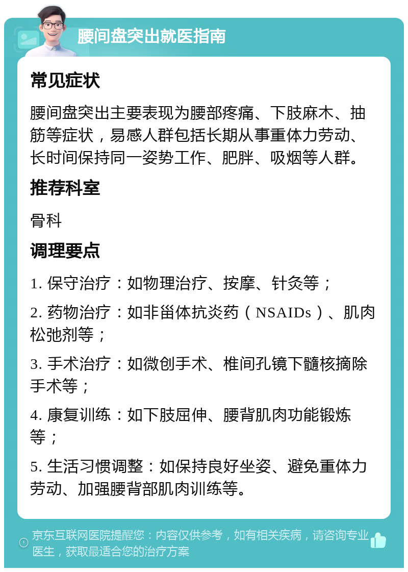 腰间盘突出就医指南 常见症状 腰间盘突出主要表现为腰部疼痛、下肢麻木、抽筋等症状，易感人群包括长期从事重体力劳动、长时间保持同一姿势工作、肥胖、吸烟等人群。 推荐科室 骨科 调理要点 1. 保守治疗：如物理治疗、按摩、针灸等； 2. 药物治疗：如非甾体抗炎药（NSAIDs）、肌肉松弛剂等； 3. 手术治疗：如微创手术、椎间孔镜下髓核摘除手术等； 4. 康复训练：如下肢屈伸、腰背肌肉功能锻炼等； 5. 生活习惯调整：如保持良好坐姿、避免重体力劳动、加强腰背部肌肉训练等。