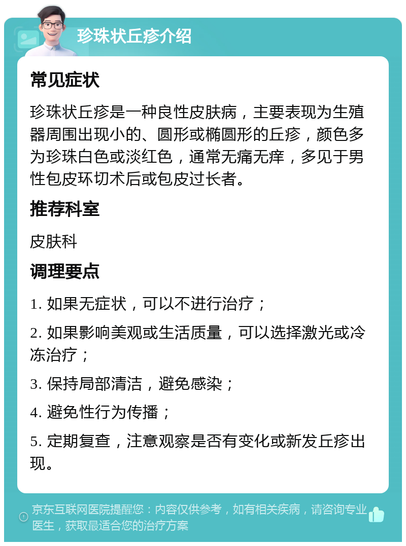 珍珠状丘疹介绍 常见症状 珍珠状丘疹是一种良性皮肤病，主要表现为生殖器周围出现小的、圆形或椭圆形的丘疹，颜色多为珍珠白色或淡红色，通常无痛无痒，多见于男性包皮环切术后或包皮过长者。 推荐科室 皮肤科 调理要点 1. 如果无症状，可以不进行治疗； 2. 如果影响美观或生活质量，可以选择激光或冷冻治疗； 3. 保持局部清洁，避免感染； 4. 避免性行为传播； 5. 定期复查，注意观察是否有变化或新发丘疹出现。