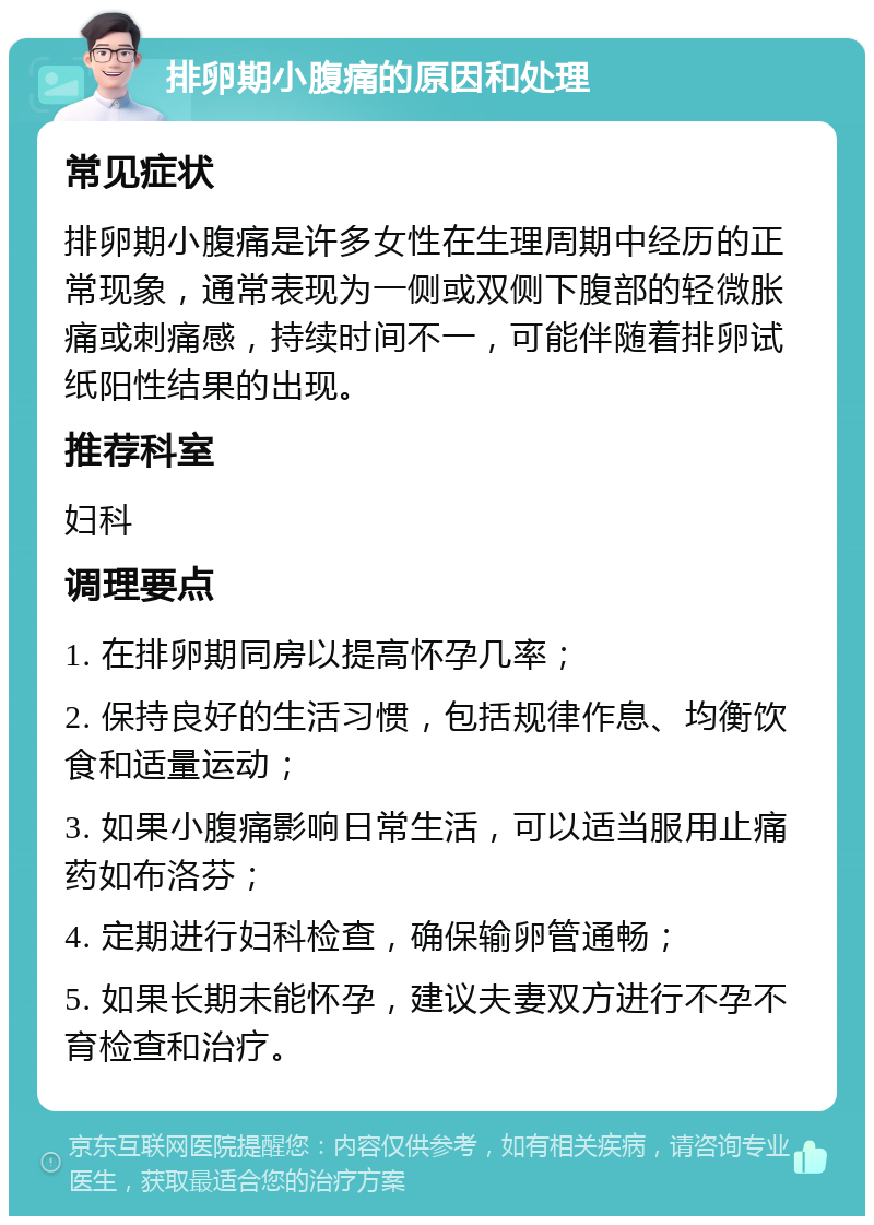 排卵期小腹痛的原因和处理 常见症状 排卵期小腹痛是许多女性在生理周期中经历的正常现象，通常表现为一侧或双侧下腹部的轻微胀痛或刺痛感，持续时间不一，可能伴随着排卵试纸阳性结果的出现。 推荐科室 妇科 调理要点 1. 在排卵期同房以提高怀孕几率； 2. 保持良好的生活习惯，包括规律作息、均衡饮食和适量运动； 3. 如果小腹痛影响日常生活，可以适当服用止痛药如布洛芬； 4. 定期进行妇科检查，确保输卵管通畅； 5. 如果长期未能怀孕，建议夫妻双方进行不孕不育检查和治疗。